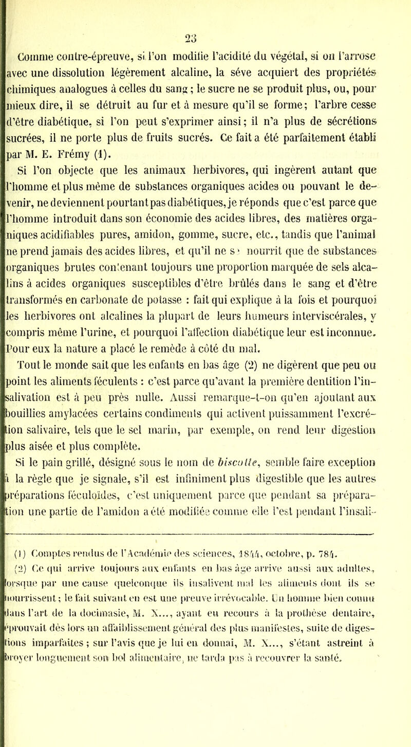 Comme coiiIre-épreuve, si Ton modifie l’acidité du végétal, si on l’arrose avec une dissolution légèrement alcaline, la sève acquiert des propriétés chimiques analogues à celles du sang ; le sucre ne se produit plus, ou, pour mieux dire, il se détruit au fur et à mesure qu’il se forme; l’arbre cesse d’être diabétique, si l’on peut s’exprimer ainsi ; il n’a plus de sécrétions sucrées, il ne porte plus de fruits sucrés. Ce fait a été parfaitement établi par M. E. Frémy (1). Si l’on objecte que les animaux herbivores, qui ingèrent autant que l’homme et plus même de substances organiques acides ou pouvant le de- venir, ne deviennent pourtant pas diabétiques, je réponds que c’est parce que l’homme introduit dans son économie des acides libres, des matières orga- niques acidifîables pures, amidon, gomme, sucre, etc., tandis que l’animal ne prend jamais des acides libres, et qu’il ne sî nourrit que de substances organiques brutes contenant toujours une proportion marquée de sels alca- lins à acides organiques susceptibles d’être brûlés dans le sang et d’être transformés en carbonate de potasse : fait qui explique à la fois et pourquoi les herbivores ont alcalines la plupart de leurs humeurs interviscérales, y compris même l’urine, et pourquoi l’affection diabétique leur est inconnue. Pour eux la nature a placé le remède à côté du mal. Tout le monde sait que les enfants en bas âge (2) ne digèrent que peu ou point les aliments féculents : c’est parce qu’avant la première dentition l’in- salivation est à peu près nulle. Aussi remarque-t-on qu’en ajoutant aux bouillies amylacées certains condiments qui activent puissamment l’excré- tion salivaire, tels que le sel marin, par exemple, on rend leur digestion plus aisée et plus complète. Si le pain grillé, désigné sous le nom de biscolle, semble faire exception ï la règle que je signale, s’il est infiniment plus digestible que les autres ^réparations féculoïdes, c’est uniquement parce que pendant sa prépara- tion une partie de l’amidon a été modifiée comme elle l’est pendant l’insali- (1) Comptes rendus de l’Académie des sciences, 3844, octobre, p. 784. i (2) Ce qui arrive toujours aux enfants en bas âge arrive aussi aux adultes, lorsque par une cause quelconque iis insalivent mat les aliments dont ils se nourrissent ; le fait suivant en est une preuve irrévocable. Cn homme bien connu dans l’art de la docimasie, M. X..., ayant eu recours à la prothèse dentaire, éprouvait dès fors un affaiblissement général des plus manifestes, suite de diges- tions imparfaites ; sur l’avis que je lui en donnai, M. X..., s’étant astreint à broyer longuement son bol alimentaire, ne tarda pas à recouvrer la santé.