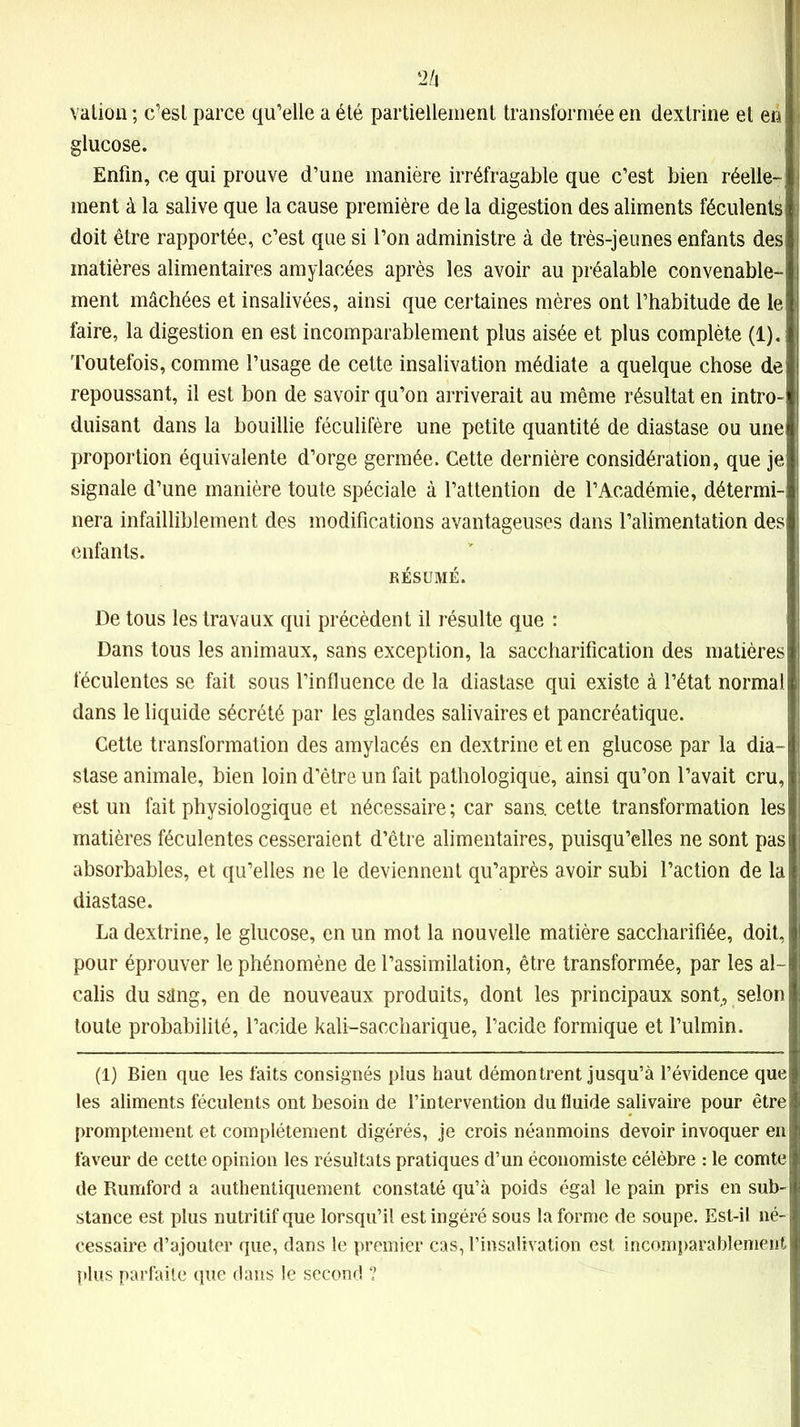 2/i vallon ; c’est parce qu’elle a élé partiellement transformée en dextrine et eri glucose. Enfin, ce qui prouve d’une manière irréfragable que c’est bien réelle- ment à la salive que la cause première de la digestion des aliments féculents doit être rapportée, c’est que si l’on administre à de très-jeunes enfants des matières alimentaires amylacées après les avoir au préalable convenable- ment mâchées et insalivées, ainsi que certaines mères ont l’habitude de le faire, la digestion en est incomparablement plus aisée et plus complète (1). Toutefois, comme l’usage de cette insalivation médiate a quelque chose de repoussant, il est bon de savoir qu’on arriverait au même résultat en intro- duisant dans la bouillie féculifère une petite quantité de diastase ou une proportion équivalente d’orge germée. Cette dernière considération, que je signale d’une manière toute spéciale à l’attention de l’Académie, détermi-i nera infailliblement des modifications avantageuses dans l’alimentation des enfants. RÉSUMÉ. De tous les travaux qui précèdent il résulte que : Dans tous les animaux, sans exception, la saccharification des matières féculentes se fait sous l’influence de la diastase qui existe à l’état normal dans le liquide sécrété par les glandes salivaires et pancréatique. Cette transformation des amylacés en dextrine et en glucose par la dia- stase animale, bien loin d’être un fait pathologique, ainsi qu’on l’avait cru, est un fait physiologique et nécessaire ; car sans, cette transformation les matières féculentes cesseraient d’être alimentaires, puisqu’elles ne sont pas absorbables, et qu’elles ne le deviennent qu’après avoir subi l’action de la diastase. La dextrine, le glucose, en un mot la nouvelle matière saccharifiée, doit, pour éprouver le phénomène de l’assimilation, être transformée, par les al- calis du sâng, en de nouveaux produits, dont les principaux sont, selon toute probabilité, l’acide kali-saccharique, l’acide formique et l’ulmin. (1) Bien que les faits consignés plus haut démontrent jusqu’à l’évidence que les aliments féculents ont besoin de l’intervention du fluide salivaire pour être promptement et complètement digérés, je crois néanmoins devoir invoquer en faveur de cette opinion les résultats pratiques d’un économiste célèbre : le comte de Rumford a authentiquement constaté qu’à poids égal le pain pris en sub- stance est plus nutritif que lorsqu’il est ingéré sous la forme de soupe. Est-il né- cessaire d’ajouter que, dans le premier cas, l’insalivation est incomparablement plus parfaite que dans le second ?