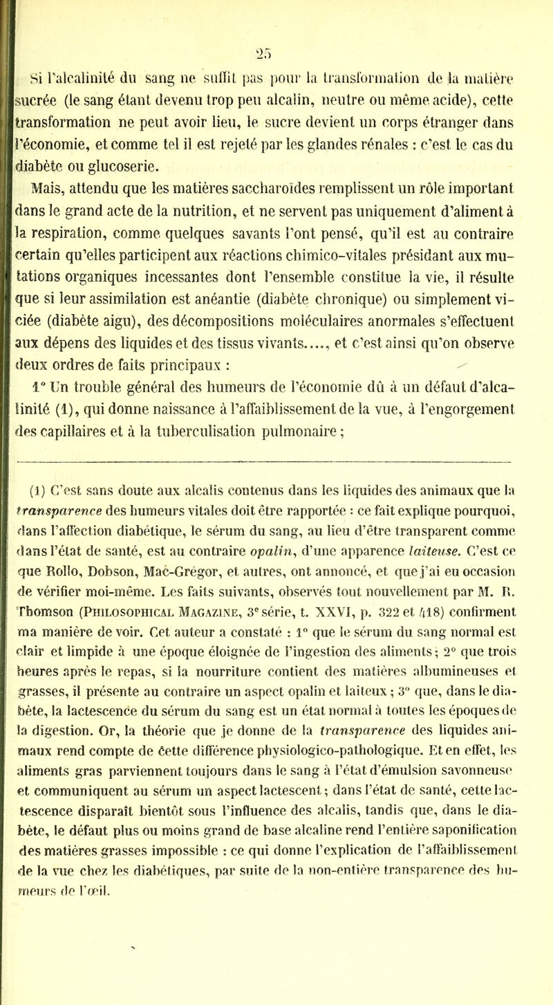 Si l’alcalinité du sang ne suffît pas pour la transformation de fia matière sucrée (le sang étant devenu trop peu alcalin, neutre ou même acide), cette transformation ne peut avoir lieu, le sucre devient un corps étranger dans l’économie, et comme tel il est rejeté par les glandes rénales : c’est le cas du diabète ou glucoserie. Mais, attendu que les matières saccharoïdes remplissent un rôle important dans le grand acte de la nutrition, et ne servent pas uniquement d’aliment à ■ la respiration, comme quelques savants l’ont pensé, qu’il est au contraire certain qu’elles participent aux réactions chimico-vitaies présidant aux mu- tations organiques incessantes dont l’ensemble constitue la vie, il résulte que si leur assimilation est anéantie (diabète chronique) ou simplement vi- ciée (diabète aigu), des décompositions moléculaires anormales s’effectuent aux dépens des liquides et des tissus vivants...., et c’est ainsi qu’on observe deux ordres de faits principaux : 1° Un trouble général des humeurs de l’économie dû à un défaut d’alca- linité (1), qui donne naissance à l’affaiblissement de la vue, à l’engorgement des capillaires et à la tuberculisation pulmonaire ; (1) C’est sans doute aux alcalis contenus dans les liquides des animaux que la transparence des humeurs vitales doit être rapportée : ce fait explique pourquoi, dans l’affection diabétique, le sérum du sang, au lieu d’être transparent comme dans l’état de santé, est au contraire opalin, d’une apparence laiteuse. C’est ce que Rollo, Dobson, Mac-Grégor, et autres, ont annoncé, et que j’ai eu occasion de vérifier moi-même. Les faits suivants, observés tout nouvellement par M. R. Thomson (Philosophical Magazine, 3e série, t. XXVI, p. 322 et 418) confirment ma manière de voir. Cet auteur a constaté : 1° que le sérum du sang normal est clair et limpide à une époque éloignée de l’ingestion des aliments ; 2° que trois heures après le repas, si la nourriture contient des matières albumineuses et grasses, il présente au contraire un aspect opalin et laiteux ; 3° que, dans le dia- bète, la lactescence du sérum du sang est un état normal à toutes les époques de la digestion. Or, la théorie que je donne de la transparence des liquides ani- maux rend compte de ôette différence physiologico-pathologique. Et en effet, les aliments gras parviennent toujours dans le sang à l’état d’émulsion savonneuse et communiquent au sérum un aspect lactescent ; dans l’état de santé, cette lac- tescence disparaît bientôt sous l’influence des alcalis, tandis que, dans le dia- bète, le défaut plus ou moins grand de base alcaline rend l’entière saponification des matières grasses impossible : ce qui donne l’explication de l’affaiblissement de la vue chez les diabétiques, par suite de la non-entière transparence des hu- meurs de l’œil.