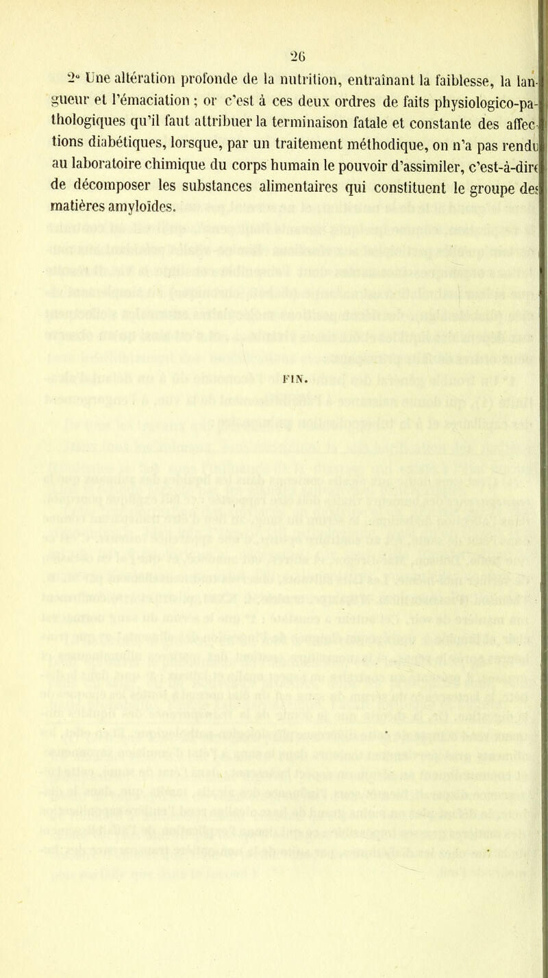 2° Une altération profonde de la nutrition, entraînant la faiblesse, la lan- gueur et l’émaciation ; or c’est à ces deux ordres de faits physiologico-pa- thologiques qu’il faut attribuer la terminaison fatale et constante des affec- tions diabétiques, lorsque, par un traitement méthodique, on n’a pas rendu au laboratoire chimique du corps humain le pouvoir d’assimiler, c’est-à-diru de décomposer les substances alimentaires qui constituent le groupe des matières amyloïdes. FIN.