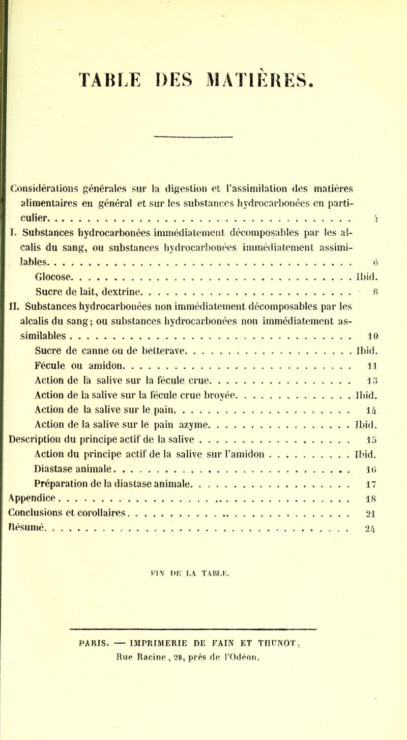 TABLE DES MATIERES Considérations générales sur la digestion et l’assimilation des matières alimentaires en général et sur les substances hydrocarbonées en parti- culier 4 I. Substances hydrocarbonées immédiatement décomposables par les al- calis du sang, ou substances hydrocarbonées immédiatement assimi- lables . . . 6 Glocose Ibid. Sucre de lait, dextrine 8 II. Substances hydrocarbonées non immédiatement décomposables par les alcalis du sang; ou substances hydrocarbonées non immédiatement as- similables 10 Sucre de canne ou de betterave Ibid. Fécule ou amidon il Action de la salive sur la fécule crue 13 Action de la salive sur la fécule crue broyée Ibid. Action de la salive sur le pain. .................... 14 Action de la salive sur le pain azyme Ibid. Description du principe actif de la salive 15 Action du principe actif de la salive sur l’amidon Ibid. Diastase animale 10 Préparation de la diastase animale. 17 Appendice 18 Conclusions et corollaires 21 Résumé. 24 FfN DE LA TABLE. PARIS. — IMPRIMERIE DE FAIN ET THUNOT, Rue Racine, 28, prés de l’Odéon.