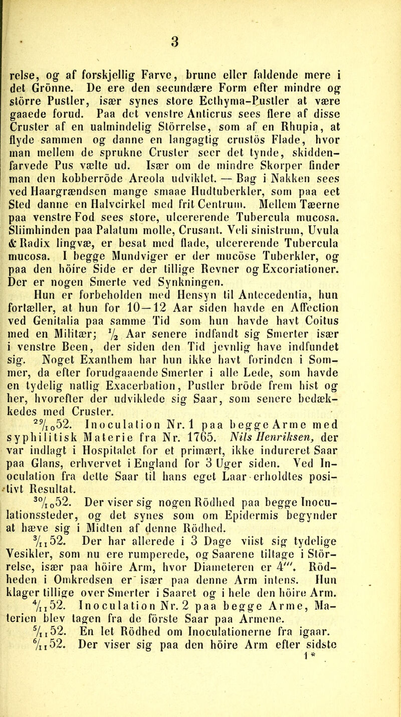 relse, og af forskjellig Farve, brune eller faldende mere i det Gronne. De ere den secundære Form efter mindre og storre Pustler, især synes store Ecthyma-Rustler at være gaaede forud. Paa det venstre Anticrus sees flere af disse Cruster af en ualmindelig Størrelse, som af en Rhupia, at flyde sammen og danne en langagtig erustos Flade, hvor man mellem de sprukne Cruster seer det tynde, skidden- farvede Pus vælte ud. Især om de mindre Skorper finder man den kobberrode Areola udviklet. — Bag i Nakken sees ved Haargrændsen mange smaae Hudtuberkler, som paa eet Sted danne en Halvcirkel med frit Centrum. Mellem Tæerne paa venstre Fod sees store, uleererende Tubercula mueosa. Sliimhinden paa Palatum molle, Crusant. Veli sinistrum, Uvula & Radix lingvæ, er besat med flade, uleererende Tubercula mueosa. I begge Mundviger er der mueose Tuberkler, og paa den hoire Side er der tillige Revner og Excoriationer. Der er nogen Smerte ved Synkningen. Hun er forbeholden med Hensyn til Antecedentia, hun fortæller, at hun for 10—12 Aar siden havde en Affection ved Genitalia paa samme Tid som hun havde havt Coitus med en Militær; J/2 Aar senere indfandt sig Smerter især i venstre Been, der siden den Tid jevnlig have indfundet sig. Noget Exanthem har hun ikke havt forinden i Som- mer, da efter forudgaaende Smerter i alle Lede, som havde en tydelig natlig Exacerbalion, Pustler brode frem hist og her, hvorefter der udviklede sig Saar, som senere bedæk- kedes med Cruster. 29/i052. Inoculation Nr. 1 paa begge Arme med syphilitisk Materie fra Nr. 1765. Nils Henriksen, der var indlagt i Hospitalet for et primært, ikke indureret Saar paa Glans, erhvervet i England for 3 [Jger siden. Ved In- oculation fra delte Saar til hans eget Laar erholdtes posi- tivt Resultat. 30/io52. Der viser sig nogen Rodbed paa begge Inocu- lationssteder, og det synes som om Epidermis begynder at hæve sig i Midten af denne Rodbed. 3/II52. Der har allerede i 3 Dage viist sig tydelige Vesikler, som nu ere rumperede, og Saarene tiltage i Stør- relse, især paa hoire Arm, hvor Diameteren er Rod- heden i Omkredsen er især paa denne Arm intens. Hun klager tillige over Smerter i Saaret og i hele den hoire Arm. 4/n52. Inoculation Nr. 2 paa begge Arme, Ma- terien blev tagen fra de forste Saar paa Armene. 5/i 152. En let Rodhed om Inoculationerne fra igaar. 6/n52. Der viser sig paa den hoire Arm efter sidste 1 *