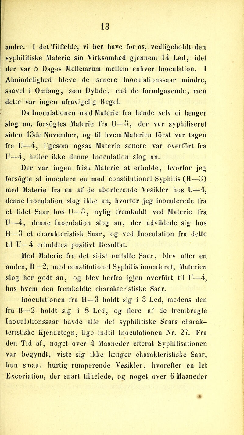 andre. I det Tilfælde, Yi her have for os, vedligeholdt den syphilitiske Materie sin Virksomhed gjennem 14 Led, idet der var 5 Dages Mellemrum mellem enhver Inoculation. I Almindelighed bleve de senere Inoculationssaar mindre, saavel i Omfang, som Dybde, end de forudgaaende, men delte var ingen ufravigelig Regel. Da Inoculationen med Materie fra hende selv ei længer slog an, forsogtes Materie fra U—3, der var syphiliseret siden 13de November, og til hvem Materien forst var tagen fra U—4, ligesom ogsaa Materie senere var overfort fra U—4, heller ikke denne Inoculation slog an. Der var ingen frisk Materie at erholde, hvorfor jeg forsogte at inoculere en med constitutionel Syphilis CH—3) med Materie fra en af de aborterende Vesikler hos U—4, denne Inoculation slog ikke an, hvorfor jeg inoculerede fra et lidet Saar hos U—3, nylig fremkaldt ved Materie fra U—4, denne Inoculation slog an, der udviklede sig hos H — 3 et charakleristisk Saar, og ved Inoculation fra dette til U —4 erholdtes positivt Resultat. Med Materie fra det sidst omtalte Saar, blev atter en anden, B—2, med constitutionel Syphilis inoculeret, Materien slog her godt an, og blev herfra igjen overfort til U—4, hos hvem den fremkaldte charakteristiske Saar. Inoculationen fra H—3 holdt sig i 3 Led, medens den fra B—2 holdt sig i 8 Led, og flere af de frembragte Inoculationssaar havde alle det syphilitiske Saars charak- teristiske Kjendetegn, lige indtil Inoculationen Nr. 27. Fra den Tid af, noget over 4 Maaneder efterat Syphilisationen var begyndt, viste sig ikke længer charakteristiske Saar, kun smaa, hurtig rumperende Vesikler, hvorefter en let Excoriation, der snart tithelede, og noget over 6 Maaneder