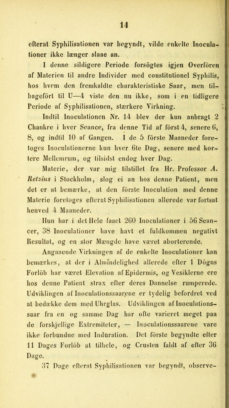 efterat Syphilisationen var begyndt, vilde enkelte Inocula- tioner ikke længer slaae an. I denne sildigere Periode forsogles igjen Overforen af Materien til andre Individer med constitulionel Syphilis, hos hvem den fremkaldte charakterisliske Saar, men til- bagefort til U—4 viste den nu ikke, som i en tidligere Periode af Syphilisationen, stærkere Virkning. Indtil Inoculationen Nr. 14 blev der kun anbragt 2 Chankre i hver Seance, fra denne Tid af forst 4, senere 6, 8, og indtil 10 af Gangen. I de 5 forste Maaneder fore- toges Inoculationerne kun hver 6te Dag, senere med kor- tere Mellemrum, og tilsidst endog hver Dag. Materie, der var mig tilstillet fra Hr. Professor A. Retzius i Stockholm, slog ei an hos denne Patient, men det er at bemærke, at den forsle Inoculation med denne Materie foretoges efterat Syphilisationen allerede var fortsat henved 4 Maaneder. Ilun har i det Hele faael 260 Inoculationer i 56 Sean- cer, 38 Inoculationer have havt et fuldkommen negativt Resultat, og en stor Mængde have været aborterende. Angaaende Virkningen af de enkelte Inoculationer kan bemærkes, at der i Almindelighed allerede efter 1 Dogns Forlob har været Elevation afEpidermis, ogVesiklerne ere hos denne Patient strax efter deres Dannelse rumperede. Udviklingen aflnoculationssaarene er tydelig befordret ved at bedække dem med Uhrglas. Udviklingen af Inoculations- saar fra en og samme Dag har ofte varieret meget paa de forskjellige Extremiteter, — Inoculationssaarene vare ikke forbundne med Induration. Det forste begyndte elter 11 Dages Forlob at tilhele, og Crusten faldt af efter 36 Dage. 37 Dage efterat Syphilisationen var begyndt, observe-