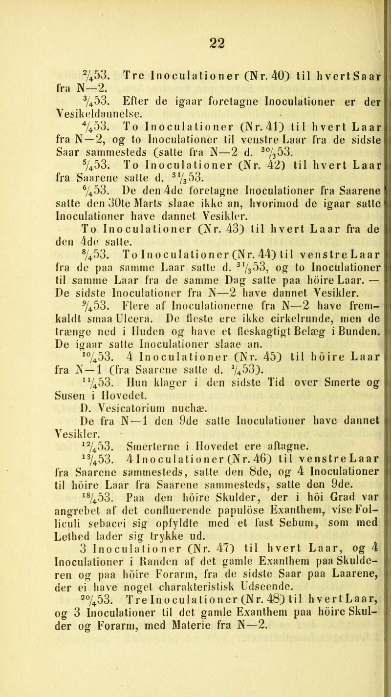 2/453. Tre Inoculationer (Nr.40) til hvertSaar fra N—2. 3/453. Efter de igaar foretagne Inoculationer er der Yesikeldannelse. 4/453. To Inoculationer (Nr. 41) til hvert Laar fra N —2, og to Inoculationer til venstre Laar fra de sidste Saar sammesteds (salte fra N—2 d. 3%53. 5/453. To Inoculationer (Nr. 42) til hvert Laar fra Saarene salte d. 3 x/353. 6/453. De den 4de foretagne Inoculationer fra Saarene salte den 30te Marts slaae ikke an, hvorimod de igaar satte Inoculationer have dannet Vesikler. To Inoculationer (Nr. 43) til hvert Laar fra de den 4de salte. 8/453. T o I n o c u 1 a t i o n e r (N r. 44) til venstreLaar fra de paa samme Laar satte d. 3I/353, og to Inoculationer til samme Laar fra de samme Dag satte paa hoire Laar. — De sidste Inoculationer fra N—2 have dannet Yesikler. 9/453. Flere af Inoculationerne fra N—2 have frem- kaldt smaa Ulcera. De fleste ere ikke cirkelrunde, men de trænge ned i Huden og have et fleskagtigt Belæg i Bunden. De igaar satte Inoculationer slaae an. 10/453. 4 Inoculationer (Nr. 45) til hoire Laar fra N—1 (fra Saarene salte d. i1/453. Hun klager i den sidste Tid over Smerte og Susen i Hovedet. D. Vesicatorium nuchæ. De fra N —1 den 9de satte Inoculationer have dannet Yesikler. i2/453. Smerterne i Hovedet ere aftagne. i3/453. 4 Inoculationer (Nr. 46) til venstreLaar fra Saarene sammesteds, satte den 8de, og 4 Inoculationer til hoire Laar fra Saarene sammesteds, salte den 9de. I8/453. Paa den hoire Skulder, der i hoi Grad var angrebet af det confluerende papulose Exanthem, viseFol- liculi sebacei sig opfyldte med et fast Sebum, som med Lethed lader sig trykke ud. 3 Inoculationer (Nr. 47) til hvert Laar, og 4 Inoculationer i Randen af det gamle Exanthem paa Skulde- ren og paa hoire Forarm, fra de sidste Saar paa Laarene, der ei have noget charakteristisk Udseende. 2%53. TreInoculationer(Nr. 48) til hvertLaar, og 3 Inoculationer til det gamle Exanthem paa hoire Skul- der og Forarm, med Materie fra N—2.