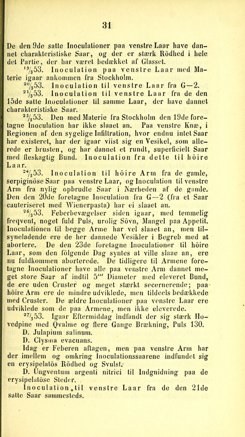 De den 9de satte Inoculationer paa venstre Laar have dan- net charakteristiske Saar, og der er stærk Rodhed i hele det Parlie, der har været bedækket af Glasset. ,9/353. Inoculation paa venstre Laar med Ma- terie igaar ankommen fra Stockholm. 2%53. Inoculation til venstre Laar fra G—2. 21/353. Inoculation til venstre Laar fra de den 15de satte Inoculationer til samme Laar, der have dannet charakteristiske Saar. 2%53. Den med Materie fra Stockholm den 19de fore- tagne Inoculation har ikke slaaet an. Paa venstre Knæ, i Regionen af den sygelige Infiltration, hvor endnu intet Saar har existeret, har der igaar viist sig en Yesikel, som alle- rede er brusten, og har dannet et rundt, superficielt Saar med fleskagtig Bund. Inoculation fra dette til hoire L a a r. 24/353. Inoculation til hoire Arm fra de gamle, serpiginose Saar paa venstre Laar, og Inoculation til venstre Arm fra nylig opbrudte Saar i Nærheden af de gamle. Den den 20de foretagne Inoculation fra G —2 (fra et Saar cauteriseret med Wienerpasta) har ei slaaet an. 26/353. Feberbevægelser siden igaar, med temmelig freqvent, noget fuld Puls, urolig Sovn, Mangel paa Appetit. Inoculationen til begge Arme har vel slaaet an, men til- syneladende ere de her dannede Yesikler i Begreb med at abortere. De den 23de foretagne Inoculationer til hoire Laar, som den lolgende Dag syntes at ville slaae an, ere nu fuldkommen aborterede. De tidligere til Armene fore- tagne Inoculationer have alle paa venstre Arm dannet me- get store Saar af indtil 5' Diameter med eleveret Bund, de ere uden Cruster og meget stærkt secernerende; paa hoire Arm ere de mindre udviklede, men tildeels bedækkede med Cruster. De ældre Inoculationer paa venstre Laar ere udviklede som de paa Armene, men ikke eleverede. 27/353. Igaar Eftermiddag indfandt der sig stærk Ho- vedpine med Qvaime og flere Gange Brækning, Puls 130. D. Julapium salinuin. D. Clysma evacuans. Idag er Feberen aftagen, men paa venstre Arm har der imellem og omkring Inoculationssaarene indfundet sig en erysipelatos Rodhed og Svulst. D. Ungventum argenti nitrici til Indgnidning paa de erysipelatose Steder. Inoculation .til venstre La ar fra de den 21de satte Saar sammesteds.