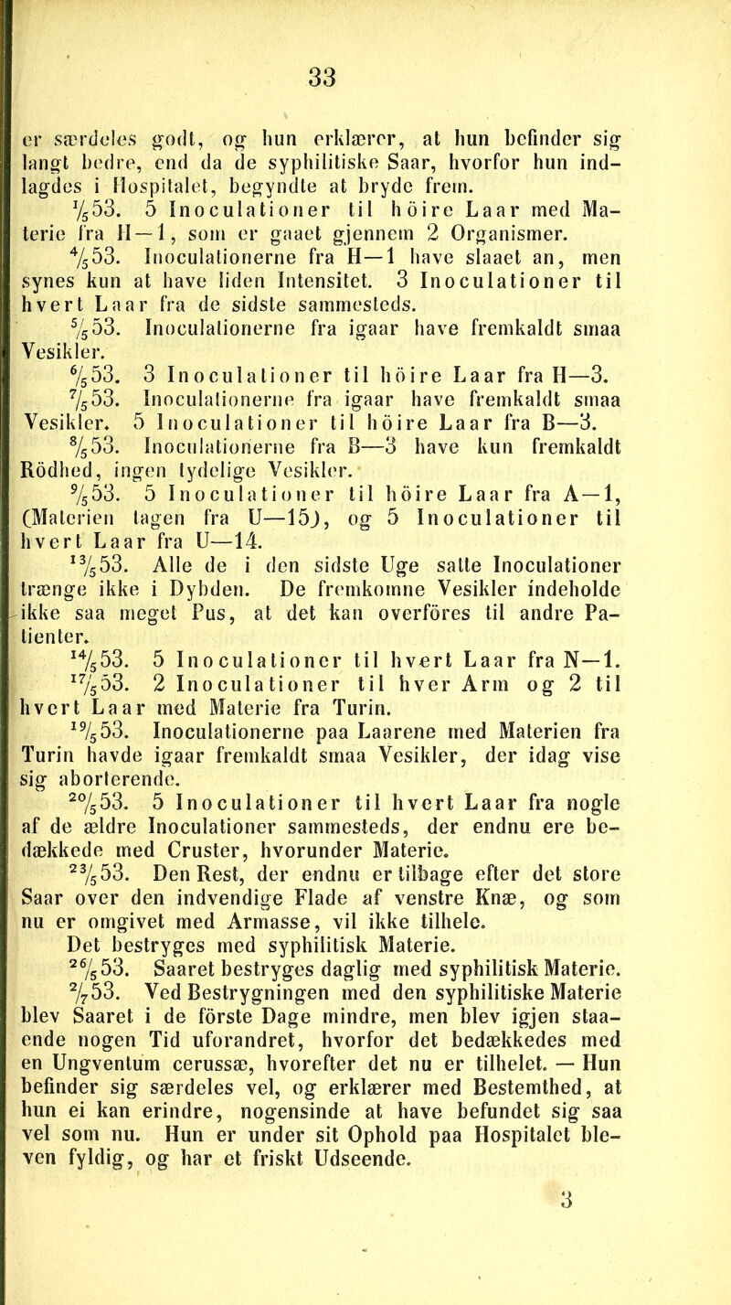 er særdeles godt, og hun erklærer, at hun befinder sig langt bedre, end da de syphilitiske Saar, hvorfor hun ind- lagdes i Hospitalet, begyndte at bryde frem. %53. 5 Inoculationer til hoire La ar med Ma- terie fra H — 1, som er gaaet gjennem 2 Organismer. 4/553. Inoculationerne fra H—1 have slaaet an, men Synes kun at have liden Intensitet. 3 Inoculationer til hvert Laar fra de sidste sammesteds. 5/553. Inoculationerne fra igaar have fremkaldt smaa Vesikler. % 53. 3 Inoculationer til hoire La ar fra H—3. 7/553. Inoculationerne fra igaar have fremkaldt smaa Vesikler. 5 Inoculationer til hoire Laar fra B—3. 8/553. Inoculationerne fra B—3 have kun fremkaldt Rodhed, ingen tydelige Vesikler. 9/553. 5 Inoculationer til hoire Laar fra A —1, (Materien tagen fra U—15j, og 5 Inoculationer til hvert La ar fra U—14. 1 %53. Alle de i den sidste Uge satte Inoculationer trænge ikke i Dybden. De fremkomne Vesikler indeholde ikke saa meget Pus, at det kan overfores til andre Pa- tienter. I4/s53. 5 Inoculationer til hvert Laar fra N—1. i7/553. 2 Inoculationer til hver Arm og 2 til hvert La ar med Materie fra Turin. i9/553. Inoculationerne paa Laarene med Materien fra Turin havde igaar fremkaldt smaa Vesikler, der idag vise sig aborterende. 20/553. 5 Inoculationer til hvert Laar fra nogle af de ældre Inoculationer sammesteds, der endnu ere be- dækkede med Cruster, hvorunder Materie. 23/553. Den Rest, der endnu er tilbage efter det store Saar over den indvendige Flade af venstre Knæ, og som nu er omgivet med Armasse, vil ikke tilhele. Det bestryges med syphilitisk Materie. 2%53. Saaret bestryges daglig med syphilitisk Materie. 2/753. Ved Bestrygningen med den syphilitiske Materie blev Saaret i de forste Dage mindre, men blev igjen staa- ende nogen Tid uforandret, hvorfor det bedækkedes med en Ungventum cerussæ, hvorefter det nu er tilhelet. — Hun befinder sig særdeles vel, og erklærer med Bestemthed, at hun ei kan erindre, nogensinde at have befundet sig saa vel som nu. Hun er under sit Ophold paa Hospitalet ble- ven fyldig, og har et friskt Udseende. 3