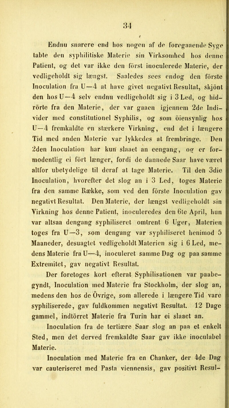 Endnu snarere end hos nogen af de foreganende Syge tabte den syphilitiske Materie sin Virksomhed hos denne Patient, og det var ikke den forst inoculerede Materie, der vedligeholdt sig længst. Saaledes sees endog den forste Inoculation fra U—4 at have givet negativt Resultat, skjdnt den hos U—4 selv endnu vedligeholdt sig i 3 Led, og hid— rorte fra den Materie, der var gaaen igjennem 2de Indi- vider med constitutionel Syphilis, og som oiensynlig hos U—4 fremkaldte en stærkere Virkning, end det i længere Tid med anden Materie var lykkedes at frembringe. Den 2den Inoculation har kun slaaet an eengang, og er for- modentlig ei fort længer, fordi de dannede Saar have været altfor ubetydelige til deraf at tage Materie, Til den 3die Inoculation, hvorefter det slog an i 3 Led, toges Materie fra den samme Række, som ved den forste Inoculation gav negativt Resultat. Den Materie, der længst vedligeholdt sin Virkning hos denne Patient, inoculeredes den 6te April, hun var altsaa dengang syphiliseret omtrent 6 Uger, Materien toges fra U—3, som dengang var syphiliseret henimod 5 Maaneder, desuagtet vedligeholdt Materien sig i 6 Led, me- dens Materie fra U—4, inoculeret samme Dag og paa samme Extreinitet, gav negativt Resultat. Der foretoges kort efterat Syphilisationen var paabe- gyndt, Inoculation med Materie fra Stockholm, der slog an, medens den hos de Ovrige, som allerede i længere Tid vare syphiliserede, gav fuldkommen negativt Resultat. 12 Dage gammel, indtorret Materie fra Turin har ei slaaet an. Inoculation fra de tertiære Saar slog an paa et enkelt Sted, men det derved fremkaldte Saar gav ikke inoculabel Materie. Inoculation med Materie fra en Chanker, der 4de Dag var eauteriseret med Pasta viennensis, gav positivt Resul-