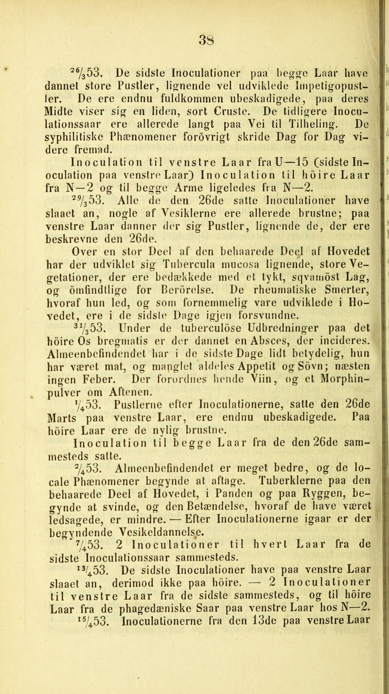 26/353. De sidste Inoculationer paa begge Laar have dannet store Pustler, lignende vel udviklede Impetigopust- ler. De ere endnu fuldkommen ubeskadigede, paa deres Midte viser sig en liden, sort Cruste. De tidligere Inocu- lationssaar ere allerede langt paa Yei til Tilheling. De syphilitiske Phænomener forbvrigt skride Dag for Dag vi- dere fremad. Inoculation til venstre Laar fra U—15 (sidste In- oculation paa venstre Laar} Inoculation til hoire Laar fra N —2 og til begge Arme ligeledes fra N—2. 29/353. Alle de den 26de satte Inoculationer have slaaet an, nogle af Vesiklerne ere allerede brustne; paa venstre Laar danner der sig Pustler, lignende de, der ere beskrevne den 26de. Over en stor Deel af den behaarede Deel af Hovedet har der udviklet sig Tubercula mucosa lignende, store Ve- getationer, der ere bedækkede med et tykt, sqvamost Lag, og omfindtlige for Berbrelse. De rheumatiske Smerter, hvoraf hun led, og som fornemmelig vare udviklede i Ho- vedet, ere i de sidsle Dage igjen forsvundne. 3I/S53. Under de tuberculdse Udbredninger paa det hoire Os bregmatis er der dannet en Absces, der incideres. Almeenbefindendet har i de sidste Dage lidt betydelig, hun har været mat, og manglet aldeles Appetit ogSovn; næsten ingen Feber. Der forordnes hende Viin, og et Morphin- pulver om Aftenen. y453. Pustlerne efter Inoculationerne, satte den 26de Marts paa venstre Laar, ere endnu ubeskadigede. Paa hoire Laar ere de nylig brustne. Inoculation til begge Laar fra de den 26de sam- mesteds satte. 2/453. Almeenbefindendet er meget bedre, og de lo- cale Phænomener begynde at aftage. Tuberklerne paa den behaarede Deel af Hovedet, i Panden og paa Ryggen, be- gynde at svinde, og den Betændelse, hvoraf de have været ledsagede, er mindre. — Efter Inoculationerne igaar er der begyndende Vesikeldannclse. 7/453. 2 Inoculationer til hvert Laar fra de sidste Inoculationssaar sammesteds. i3/453. De sidste Inoculationer have paa venstre Laar slaaet an, derimod ikke paa hoire. — 2 Inoculationer til venstre Laar fra de sidste sammesteds, og til hoire Laar fra de phagedæniske Saar paa venstre Laar hos N—2. i5/453. Inoculationerne fra den 13de paa venstre Laar