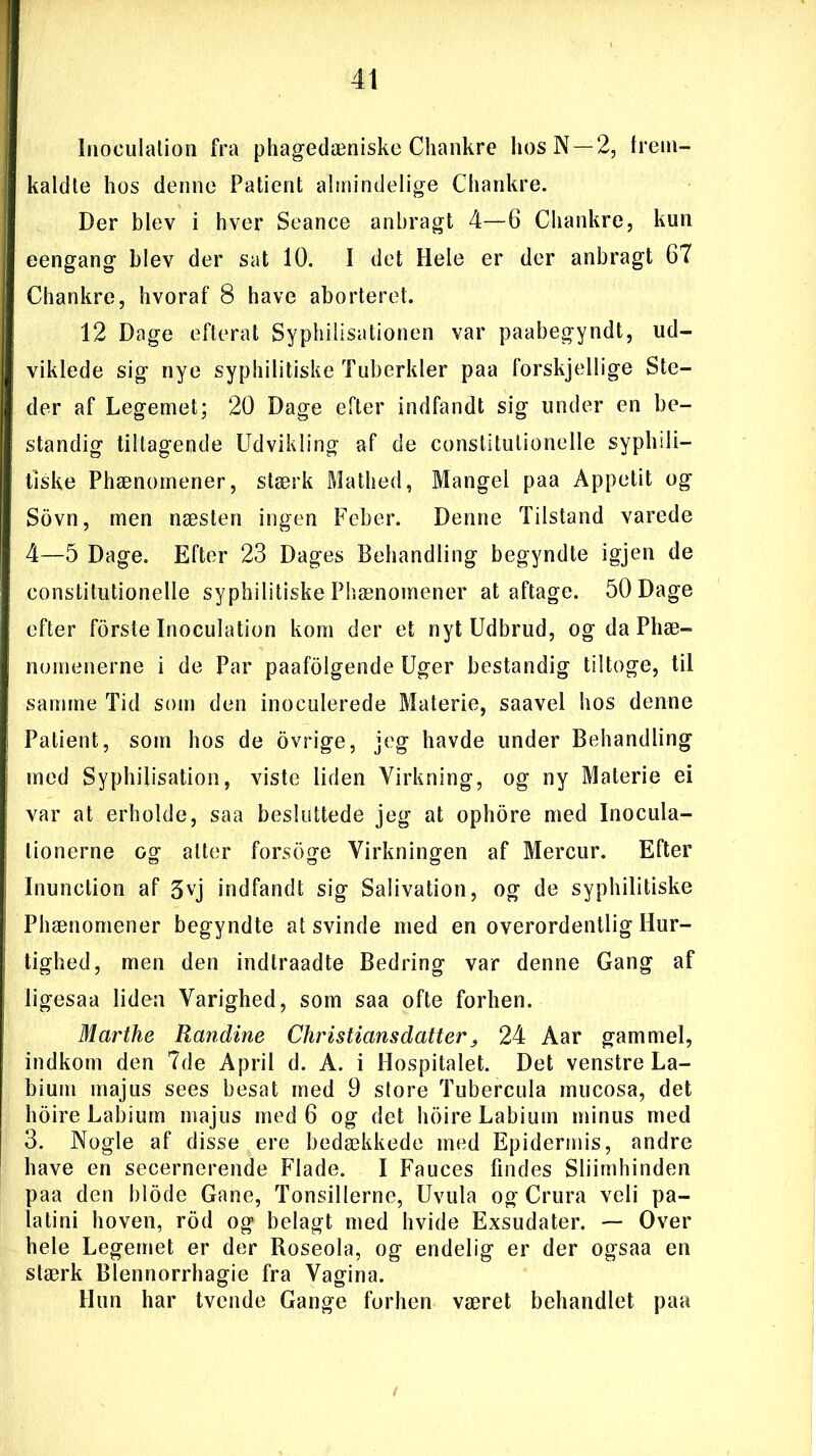 Inoculation fra phagedæniske Chankre hos N—2, frem- kaldte hos denne Patient almindelige Chankre. Der blev i hver Seance anbragt 4—6 Chankre, kun eengang blev der sat 10. I det Hele er der anbragt 67 Chankre, hvoraf 8 have aborteret. 12 Dage efterat Syphilisationen var paabegyndt, ud- viklede sig nye syphilitiske Tuberkler paa forskjellige Ste- der af Legemet; 20 Dage efter indfandt sig under en be- standig tiltagende Udvikling af de constitulionelle syphili- tiske Phænornener, stærk Mathed, Mangel paa Appetit og Sovn, men næsten ingen Feber. Denne Tilstand varede 4—5 Dage. Efter 23 Dages Behandling begyndte igjen de constitutionelle syphilitiske Phænornener at aftage. 50 Dage efter forste Inoculation kom der et nyt Udbrud, og da Phæ- nomenerne i de Par paafoigende Uger bestandig tiltoge, til samme Tid som den inoculerede Materie, saavel hos denne Patient, som hos de ovrige, jeg havde under Behandling med Syphilisation, viste liden Virkning, og ny Materie ei var at erholde, saa besluttede jeg at ophore med Inocula- tionerne og atter forsoge Virkningen af Mercur. Efter Inunction af 3vj indfandt sig Salivation, og de syphilitiske Phænornener begyndte atsvinde med en overordentlig Hur- tighed, men den indtraadte Bedring var denne Gang af ligesaa liden Varighed, som saa ofte forhen. Marthe Randine Christians datter24 Aar gammel, indkom den 7de April d. A. i Hospitalet. Det venstre La- bium majus sees besat med 9 store Tubercula mucosa, det hoire Labium majus med 6 og det hoire Labium minus med 3. Nogle af disse ere bedækkede med Epidermis, andre have en secernerende Flade. I Fauces findes Sliimhinden paa den biode Gane, Tonsillerne, Uvula og Crura veli pa- latini hoven, rod og belagt med hvide Exsudater. — Over hele Legemet er der Roseola, og endelig er der ogsaa en stærk Blennorrhagie fra Vagina. Hun har tvende Gange forhen været behandlet paa