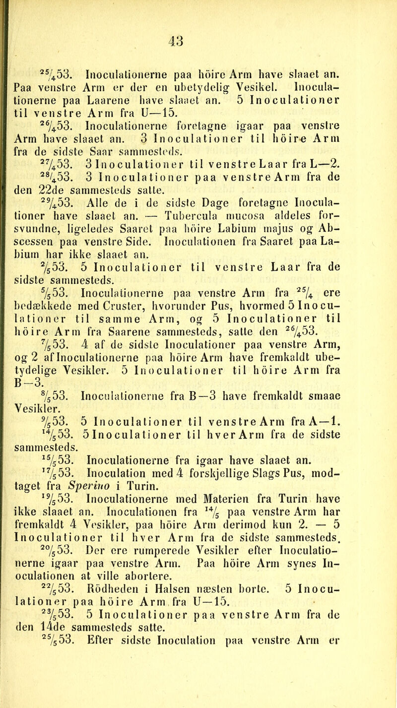 25/453. Inoculationerne paa hoire Arm have slaaet an. Paa venstre Ann er der en ubetydelig- Vesikel. Inocula- tionerne paa Laarene have slaaet an. 5 Inoculationer til venstre Arm fra U—15. 26/4.b3. Inoculationerne foretagne igaar paa venstre Arm have slaaet an. 3 Inoculationer til hoire Arm fra de sidste Saar sammesteds. 27453. 3 Inoculationer til venstre Laar fra L—2. 28/453. 3 Inoculationer paa venstre Arm fra de den 22de sammesteds satte. 29/453. Alle de i de sidste Dage foretagne Inocula- tioner have slaaet an. — Tubercula rnucosa aldeles for- svundne, ligeledes Saaret paa hoire Labium majus og Ab- scessen paa venstre Side. Inoculationen fra Saaret paa La- bium har ikke slaaet an. %53. 5 Inoculationer til venstre Laar fra de sidste sammesteds. 5/^53. Inoculationerne paa venstre Arm fra 25/4 ere bedækkede med Cruster, hvorunder Pus, hvormed 5 Inocu- lationer til samme Arm, og 5 Inoculationer til hoire Arm fra Saarene sammesteds, satte den 26/4.53. Vs53. 4 af de sidste Inoculationer paa venstre Arm, og 2 af Inoculationerne paa hoire Arm have fremkaldt ube- tydelige Vesikler. 5 Inoculationer til hoire Arm fra B-3. s/553. Inoculationerne fra B—3 have fremkaldt smaae Yesilder. 9/553. 5 Inoculationer til venstreArm fra A—1. I4/«53. 51 no c u la ti on er til hver Arm fra de sidste sammesteds. 15/s53. Inoculationerne fra igaar have slaaet an. T7s53. Inoculation med 4 forskjellige Slags Pus, mod- taget fra S per in o i Turin. I9/553. Inoculationerne med Materien fra Turin have ikke slaaet an. Inoculationen fra I4/s paa venstre Arm har fremkaldt 4 Vesikler, paa hoire Arm derimod kun 2. — 5 Inoculationer til hver Arm fra de sidste sammesteds. 27553. Der ere rumperede Vesikler efter Inoculatio- nerne igaar paa venstre Arm. Paa hoire Arm synes In- oculationen at ville abortere. 22/s53. Rodheden i Halsen næsten borte. 5 Inocu- lationer paa hoire Arm fra U—15. 23/553. 5 Inoculationer paa venstre Arm fra de den l4de sammesteds satte. 25/553. Efter sidste Inoculation paa venstre Arm er