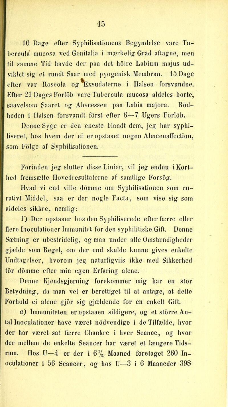 10 Dage efter Syphilisationens Begyndelse vare Tu- bercula muc'osa ved Genitalia i mærkelig Grad aftagne, men til samme Tid havde der paa det hoire Labium majus ud- viklet sig et rundt Saar med pyogenisk Membran. 15 Dage efter var Roseola og^Exsudaterne i Halsen forsvundne. Efter 21 Dages Forlob vare Tubercula mucosa aldeles borte, saavelsom Saaret og Abscessen paa Labia majora. Rod- beden i Halsen forsvandt forst efter 6—7 Ugers Forlob. Denne Syge er den eneste blandt dem, jeg har syphi- liseret, hos hvem der ei er opstaaet nogen Almeenaffection, som Fdige af Syphilisationen. Forinden jeg slutter disse Linier, vil jeg endnu i Kort- hed fremsætte Hovedresultaterne af samtlige Forsog. Hvad vi end ville domme om Syphilisationen som cu- rativt Middel, saa er der nogle Facta, som vise sig som aldeles sikkre, nemlig: 1) Der opstaaer hos den Syphiliserede efter færre eller flere Inoculationer Immunitet for den syphilitiske Gift. Denne Sætning er ubestridelig, og maa under alle Omstændigheder gjælde som Regel, om der end skulde kunne gives enkelte Undtagelser, hvorom jeg naturligviis ikke med Sikkerhed tor domme efter min egen Erfaring alene. Denne Kjendsgjerning forekommer mig har en stor Betydning, da man vel er berettiget til at antage, at dette Forhold ei alene gjor sig gjældende for en enkelt Gift. a) Immuniteten er opstaaen sildigere, og et storre An- tal Inoculationer have været nodvendige i de Tilfælde, hvor der har været sat færre Chankre i hver Seance, og hvor der mellem de enkelte Seancer har været et længere Tids- rum. Hos U—4 er der i 6% Maaned foretaget 260 In- oculationer i 56 Seancer, og bos U—3 i 6 Maaneder 398