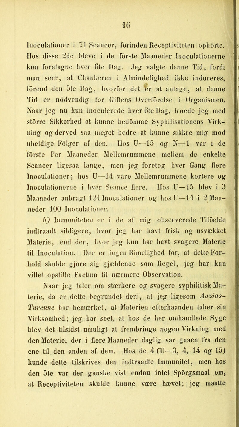 Inoculationer i 71 Seancer, forinden Receptiviteten ophørte. Hos disse 2de bleve i de forste Maaneder Inoculationerne kun foretagne hver 6le Dag. Jeg valgte denne Tid, fordi man seer, at Chankeren i Almindelighed ikke indureres, forend den 5te Dag, hvorfor det %r at antage, at denne Tid er nødvendig for Giftens Overførelse i Organismen. Naar jeg nu kun inoculerede hver 6te Dag, troede jeg med storre Sikkerhed at kunne bedomme Svphilisationens Virk- ning og derved saa meget bedre at kunne sikkre mig mod uheldige Følger af den. Hos U—15 og N—1 var i de forste Par Maaneder Mellemrummene mellem de enkelte Seancer ligesaa lange, men jeg foretog hver Gang flere Inoculationer; hos U—14 vare Mellemrummene kortere og Inoculationerne i hver Seance flere. Hos U—15 blev i 3 Maaneder anbragt 124 Inoculationer og hos U —14 i 2(Maa- neder 100 Inoculationer. b) Immuniteten er i de af mig observerede Tilfælde indtraadt sildigere, hvor jeg har havt frisk og usvækket Materie, end der, hvor jeg kun har havt svagere Materie til Inoculatiøn. Der er ingen Rimelighed for, at delte For- hold skulde gjore sig gjældende som Regel, jeg har kun villet opstille Factum til nærmere Observation. Naar jeg taler om stærkere og svagere syphililisk Ma- terie, da er dette begrundet deri, at jeg ligesom Auzids- Turenne har bemærket, at Materien efterhaanden taber sin Virksomhed; jeg har seet, at hos de her omhandlede Syge blev det tilsidst umuligt at frembringe nogen Virkning med den Materie, der i flere Maaneder daglig var gaaen fra den ene til den anden af dem. Hos de 4 CU—3, 4, 14 og 15) kunde dette tilskrives den indtraadte Immunitet, men hos den 5te var der ganske vist endnu intet Sporgsmaal om, at Receptiviteten skulde kunne være hævet; jeg maatte