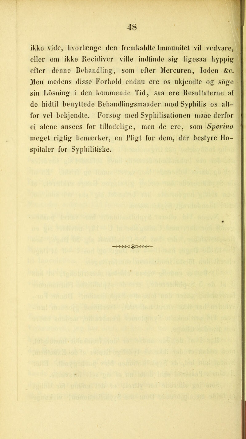 ikke vide, hvorlænge den fremkaldte Immunitet vil vedvare, eller om ikke Recidiver ville indfinde sig ligesaa hyppig efter denne Behandling, som efter Mercuren, loden &c. Men medens disse Forhold endnu ere os ukjendte og soge sin Losning i den kommende Tid, saa ere Resultaterne af de hidtil benyttede Behandlingsmaader mod Syphilis os alt- for vel bekjendte. Forsog med Syphilisationen maae derfor ci alene ansees for tilladelige, men de ere, som Sjjermo meget rigtig bemærker, en Pligt for dem, der bestyre Ho- spitaler for Syphilitiske.