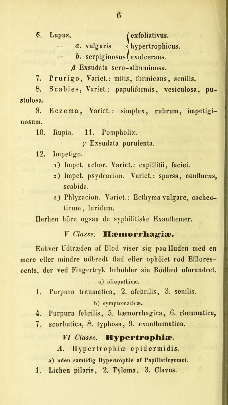 6. Lupus, f exfoliativus. — a. vulgaris < hypertrophicus. — b. serpiginosus (exulcerans. ft Exsudata sero-albuminosa. 7. Prurigo, Varict.: milis, formicans, senilis. 8. S c ab i es, Yariet.: papuliformis, vesiculosa, pu- stulosa. 9. Eczema, Yariet.: simplex, rubrum, impetigi- nosum. 10. Rupia. 11. Pompholix. y Exsudata purulenta. 12. Impetigo. 1) Impet. achor. Yariet.: capillitii, faciei. 2) Impet. psydracion. Variet.: sparsa, confluens, scabida. 3) Phlyzacion. Yariet.: Ecthyma vulgare, cachec- ticum, luridum. Herhen hore ogsaa de sypbilitiske Exanthemer. V Classe. Ifæmorrliag'iæ* Enhver Udtræden af Blod viser sig paa Huden med en mere eller mindre udbredt flad eller ophoiet rod Efflores- cents, der ved Fingertryk beholder sin Rodhed uforandret, a) idiopalhicæ. 1. Purpura traumatica, 2. afebrilis, 3. senilis. b) symptomalicæ. 4. Purpura febrilis, 5. hæmorrhagica, 6. rheumatica, 7. scorbutica, 8. typhosa, 9. exanthematica. VI Classe. Mypertropltiæ. A. Hypertrophiæ epidermidis. a) uden samtidig Hypertrophie af Papillarlegemet. 1. Lichen pilaris, 2. Tylorna, 3. Clavus.