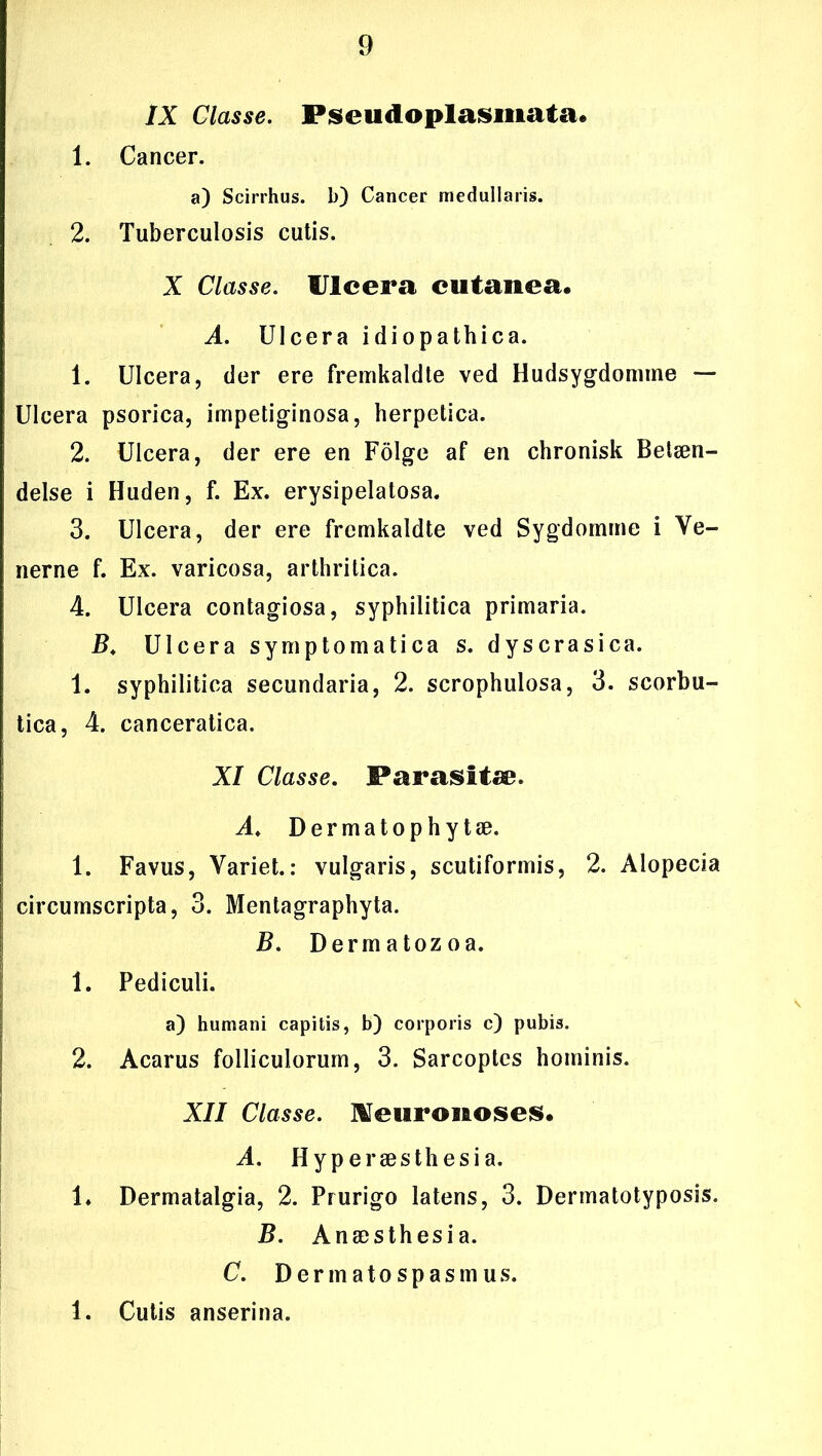 IX Classe. Fiseudoplasmata. 1. Cancer. a) Scirrhus. b) Cancer medullaris. 2. Tuberculosis cutis. X Classe. IJIcera cutanea. A. Ulcera idiopathica. 1. Ulcera, der ere fremkaldte ved Hudsygdomme — Ulcera psorica, impetiginosa, herpetica. 2. Ulcera, der ere en Folge af en chronisk Betæn- delse i Huden, f. Ex. erysipelatosa. 3. Ulcera, der ere fremkaldte ved Sygdomme i Ve- nerne f. Ex. varicosa, arthritica. 4. Ulcera contagiosa, syphilitica primaria. B. Ulcera symptomatica s. dyscrasica. 1. syphilitica secundaria, 2. scrophulosa, 3. scorbu- tica, 4. canceratica. XI Classe. Parasitæ. A. Dermatophytæ. 1. Favus, Variet.: vulgaris, scutiformis, 2. Alopecia circumscripta, 3. Mentagraphyta. B. Dermatozoa. 1. Pediculi. a) humani capitis, b) corporis c) pubis. 2. Acarus folliculorum, 3. Sarcoplcs hominis. XII Classe. Meuroiaoses. A. Hyperæsthesia. 1* Dermatalgia, 2. Prurigo latens, 3. Dermatotyposis. B. Anæsthesia. C. Der mato spas mus. 1. Cutis anserina.