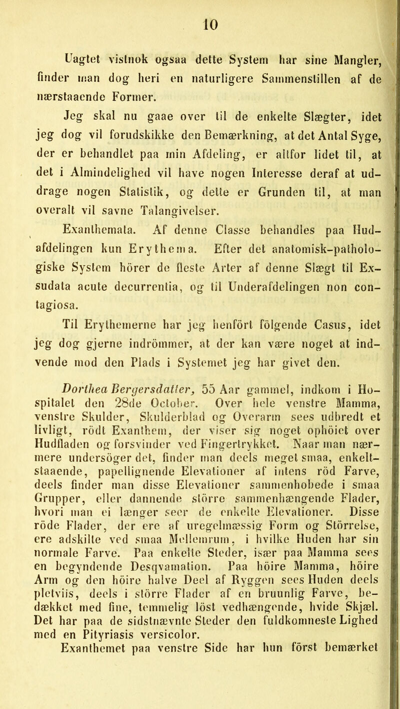 Uagtet vistnok ogsaa dette System har sine Mangler, finder man dog heri en naturligere Sainmenslillen af de nærstaaende Former. Jeg skal nu gaae over til de enkelte Slægter, idet jeg dog vil forudskikke den Bemærkning, at det Antal Syge, der er behandlet paa min Afdeling, er altfor lidet til, at det i Almindelighed vil have nogen Interesse deraf at ud- drage nogen Statistik, og dette er Grunden til, at man overalt vil savne Talangivelser. Exanlhemata. Af denne Classe behandles paa Hud- afdelingen kun Erythema. Efter det anatomisk-patholo- giske System horer de fleste Arter af denne Slægt til Ex- sudata acute decurrentia, og til Underafdelingen non con- tagiosa. Til Erythemerne har jeg henfort folgende Casus, idet jeg dog gjerne indrommer, at der kan være noget at ind- vende mod den Plads i Systemet jeg har givet den. Dorthea Bergersdatter, 55 Aar gammel, indkom i Ho- spitalet den 28de October. Over hele venstre Mamma, venstre Skulder, Skulderblad og Overarm sees udbredt et livligt, rodt Exanlhem, der viser sig noget ophoiet over Hudfladen og forsvinder ved Fingertrykket. Naar man nær- mere undersoger det, finder man deels meget smaa, enkelt- staaende, papellignende Elevationer af intens rod Farve, deels finder man disse Elevationer sammenhobede i smaa Grupper, eller dannende storre sammenhængende Flader, hvori man ei længer seer de enkelte Elevationer. Disse rode Flader, der ere af uregelmæssig Form og Storrelse, ere adskille ved smaa Mellemrum, i hvilke Huden har sin normale Farve. Paa enkelte Steder, især paa Mamma sees en begyndende Desqvamation. Paa hoire Mamma, hoire Arm og den hoire halve Deel af Ryggen sees Huden deels pletviis, deels i storre Flader af en bruunlig Farve, be- dækket med fine, temmelig lost vedhængende, hvide Skjæl. Det har paa de sidstnævnte Steder den fuldkomneste Lighed med en Pityriasis versicolor. Exanthemet paa venstre Side har hun forst bemærket