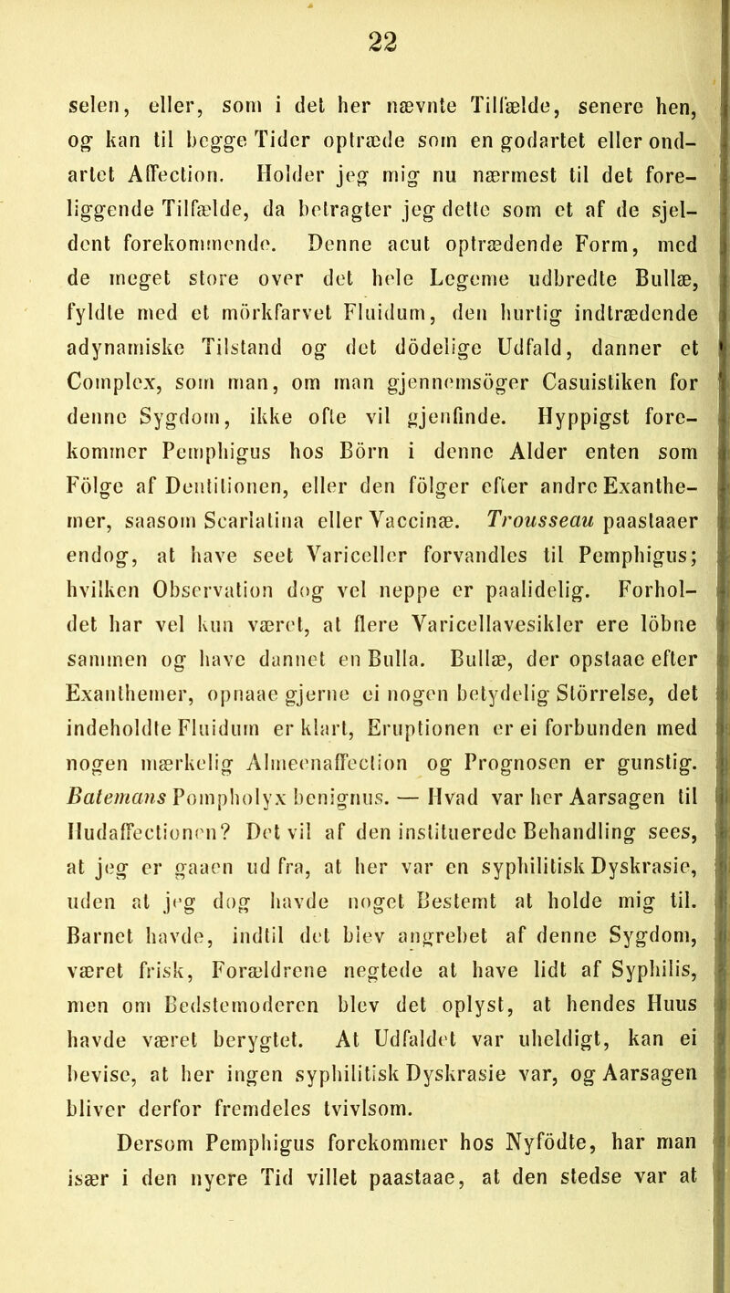 selen, eller, som i det her nævnte Tilfælde, senere hen, og- kan til begge Tider optræde som en godartet eller ond- artet AlFection. Holder jeg mig nu nærmest til det fore- liggende Tilfælde, da betragter jeg dette som et af de sjel- dent forekommende. Denne acut optrædende Form, med de meget store over det hele Legeme udbredte Bullæ, fyldte med et morkfarvet Fluidum, den hurtig indtrædende adynamiske Tilstand og det dodelige Udfald, danner et Cotnplex, som man, om man gjenneinsoger Casuistiken for denne Sygdom, ikke ofte vil gjenfinde. Hyppigst fore- kommer Pemphigus hos Born i denne Alder enten som Folge af Dentilionen, eller den folger efter andre Exanthe- iner, saasom Scarlatina eller Vaccinæ. Trousseau paastaaer endog, at have seet Variceller forvandles til Pemphigus; hvilken Observation dog vel neppe er paalidelig. Forhol- det har vel kun været, at flere Varicellavesikler ere lobne sammen og have dannet en Bulla. Bullæ, der opstaae efter Exanthemer, opnaae gjerne ei nogen betydelig Storrelse, det indeholdte Fluidum er klart, Eruptionen er ei forbunden med nogen mærkelig Almeenalfeclion og Prognosen er gunstig. Batemans Pompholyx benignus. — Hvad var her Aarsagen til IIudafFectionrn? Det vil af den instituerede Behandling sees, at jeg er gaaen udfra, at her var en syphili tisk Dyskrasie, uden at jeg dog havde noget Bestemt at holde mig til. Barnet havde, indtil det blev angrebet af denne Sygdom, været frisk, Forældrene negtede at have lidt af Syphilis, men om Bedstemoderen blev det oplyst, at hendes Huus havde været berygtet. At Udfaldet var uheldigt, kan ei bevise, at her ingen syphili tisk Dyskrasie var, og Aarsagen bliver derfor fremdeles tvivlsom. Dersom Pemphigus forekommer hos Nyfodte, har man især i den nyere Tid villet paastaae, at den stedse var at