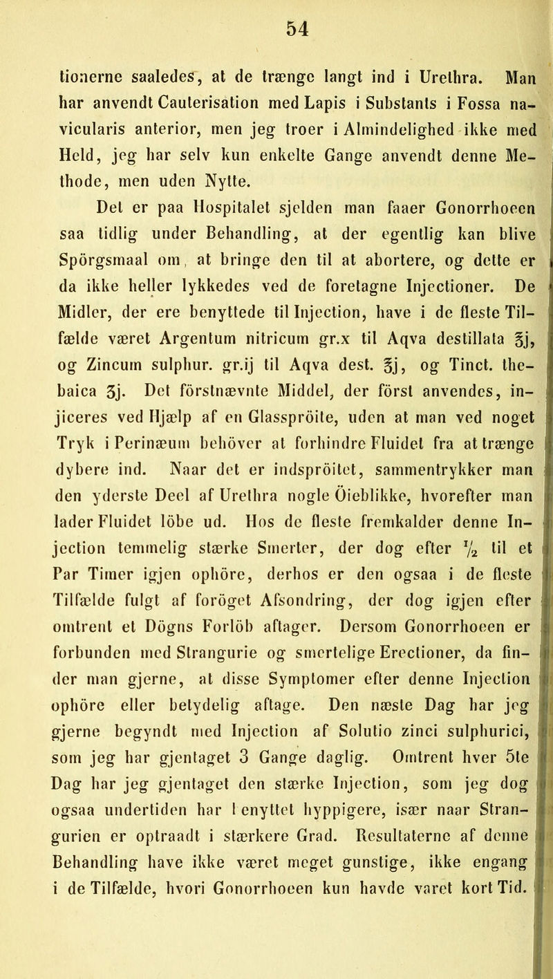 tionerne saaledes, at de trænge langt ind i Urelhra. Man har anvendt Cauterisation med Lapis i Substants i Fossa na- vicularis anterior, men jeg troer i Almindelighed ikke med Held, jeg har selv kun enkelte Gange anvendt denne Me- thode, men uden Nytte. Del er paa Hospitalet sjelden man faaer Gonorrhoeen saa tidlig under Behandling, at der egentlig kan blive Sporgsmaal om at bringe den til at abortere, og dette er da ikke heller lykkedes ved de foretagne Injectioner. De Midler, der ere benyttede til Injection, have i de fleste Til- fælde været Argentum nitricurn gr.x til Aqva destillata §j, og Zincurn sulphur. gr.ij til Aqva dest. §j, og Tinet, the- baica 3j- Det forstnævnte Middel, der forst anvendes, in- jiceres ved Hjælp af en Glassproite, uden at man ved noget Tryk i Perinæum behover at forhindre Fluidet fra at trænge j dybere ind. Naar det er indsproitet, sammentrykker man den yderste Deel af Urelhra nogle Oieblikke, hvorefter man lader Fluidet lobe ud. Hos de fleste fremkalder denne In- jection temmelig stærke Smerter, der dog efter x/2 til et Par Timer igjen ophore, derhos er den ogsaa i de fleste i Tilfælde fulgt af foroget Afsondring, der dog igjen efter omtrent et Dogns Forlob aftager. Dersom Gonorrhoeen er ji forbunden med Strangurie og smertelige Erectioner, da fin- der man gjerne, at disse Symptomer efter denne Injection ophore eller betydelig aftage. Den næste Dag bar jeg i gjerne begyndt med Injection af Solutio zinci sulphurici, • som jeg har gjentaget 3 Gange daglig. Omtrent hver 5te Dag har jeg gjentaget den stærke Injection, som jeg dog ) ogsaa undertiden har 1 enyttet hyppigere, især naar Stran- gurien er optraadt i stærkere Grad. Resultaterne af denne li Behandling have ikke været meget gunstige, ikke engang i de Tilfælde, hvori Gonorrhoeen kun havde varet kort Tid.