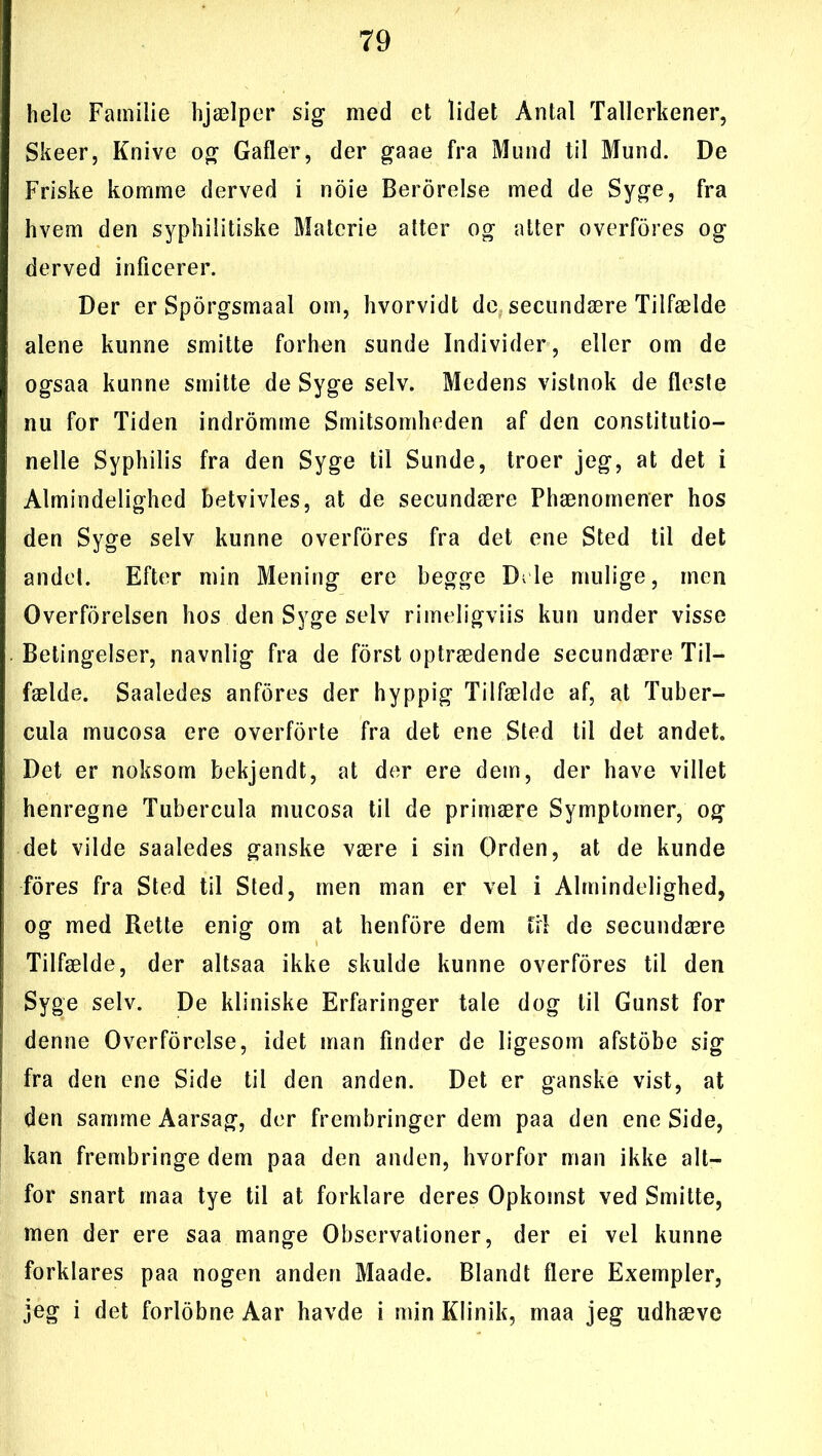 hele Familie hjælper sig med et lidet Antal Tallerkener, Skeer, Knive og Gafler, der gaae fra Mund til Mund. De Friske komme derved i noie Berorelse med de Syge, fra hvem den syphilitiske Materie atter og atter overfores og derved inficerer. Der er Sporgsmaal om, hvorvidt de secundære Tilfælde alene kunne smitte forhen sunde Individer, eller om de ogsaa kunne smitte de Syge selv. Medens vistnok de fleste nu for Tiden indromme Smitsomheden af den constitutio- nelle Syphilis fra den Syge til Sunde, troer jeg, at det i Almindelighed betvivles, at de secundære Phænomener hos den Syge selv kunne overfores fra det ene Sted til det andel. Efter min Mening ere begge Di le mulige, men Overforelsen hos den Syge selv rimeligviis kun under visse Betingelser, navnlig fra de forst optrædende secundære Til- fælde. Saaledes anfores der hyppig Tilfælde af, at Tuber- cula mueosa ere overforte fra det ene Sted til det andet. Det er noksom bekjendt, at der ere dem, der have villet henregne Tubercula mueosa til de primære Symptomer, og det vilde saaledes ganske være i sin Orden, at de kunde fores fra Sted til Sted, men man er vel i Almindelighed, og med Rette enig om at henfore dem fil de secundære Tilfælde, der altsaa ikke skulde kunne overfores til den Syge selv. De kliniske Erfaringer tale dog til Gunst for denne Overforelse, idet man finder de ligesom afstobe sig fra den ene Side til den anden. Det er ganske vist, at den samme Aarsag, der frembringer dem paa den ene Side, kan frembringe dem paa den anden, hvorfor man ikke alt- for snart maa tye til at forklare deres Opkomst ved Smitte, men der ere saa mange Observationer, der ei vel kunne forklares paa nogen anden Maade. Blandt flere Exempler, jeg i det forlobne Aar havde i min Klinik, maa jeg udhæve