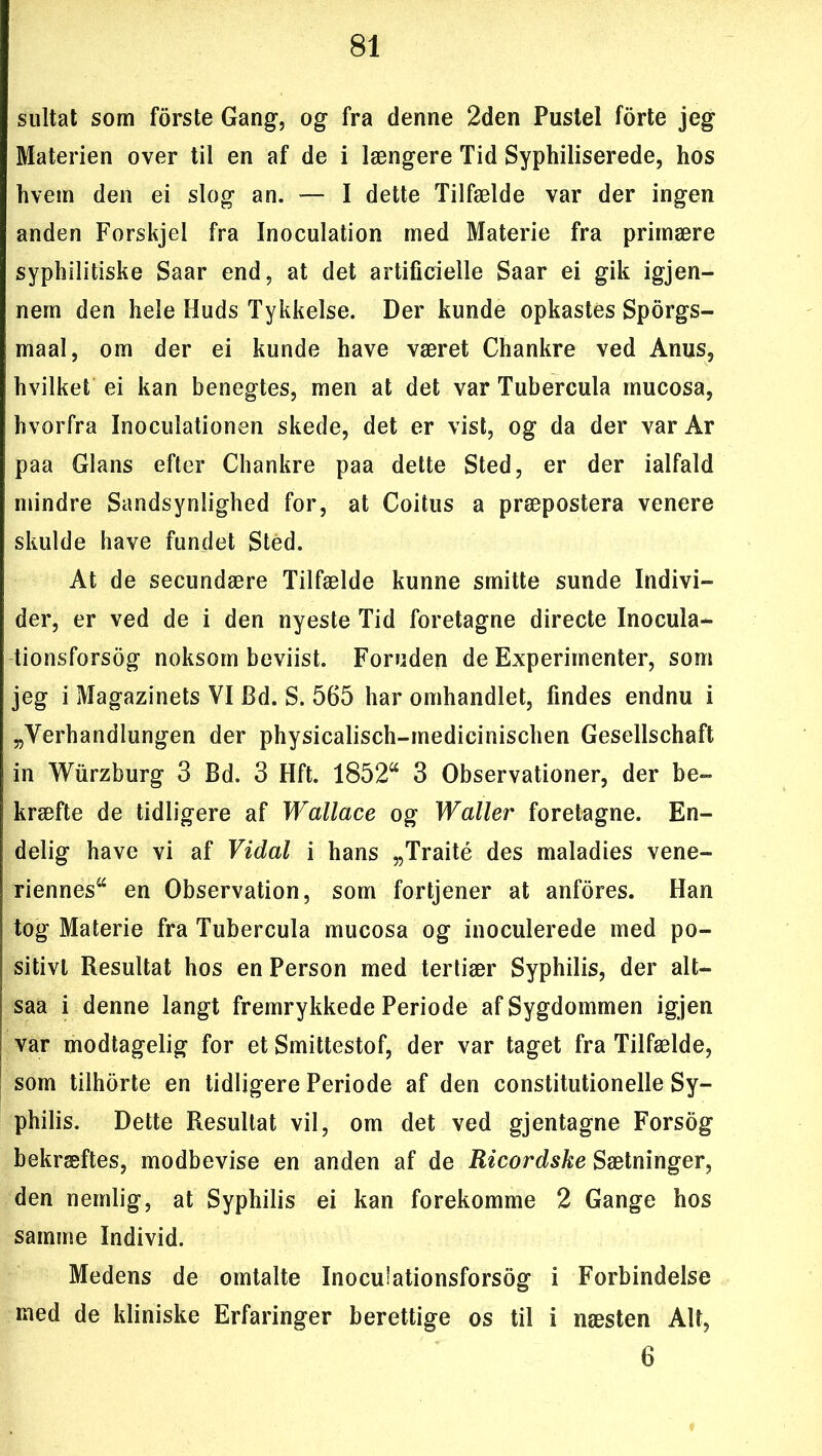 sultat som forste Gang, og fra denne 2den Pustel forte jeg Materien over til en af de i længere Tid Syphiliserede, hos hvem den ei slog an. — I dette Tilfælde var der ingen anden Forskjel fra Inoculation med Materie fra primære syphilitiske Saar end, at det artificielle Saar ei gik igjen- nem den hele Huds Tykkelse. Der kunde opkastes Sporgs- maal, om der ei kunde have været Chankre ved Anus, hvilket ei kan benegtes, men at det var Tubercula mucosa, hvorfra Inoculationen skede, det er vist, og da der var Ar paa Glans efter Chankre paa dette Sted, er der ialfald mindre Sandsynlighed for, at Coitus a præpostera venere skulde have fundet Sted. At de secundære Tilfælde kunne smitte sunde Indivi- der, er ved de i den nyeste Tid foretagne directe Inocula- tionsforsog noksom beviist. Foruden de Experimenter, som jeg i Magazinets VI Bd. S. 565 har omhandlet, findes endnu i „Verhandlungen der physicalisch-medicinischen Gesellschaft in Wurzburg 3 Bd. 3 Hft. 1852“ 3 Observationer, der be- kræfte de tidligere af Wallace og Waller foretagne. En- delig have vi af Vidal i hans „Traité des maladies vene- riennes“ en Observation, som fortjener at anfores. Han tog Materie fra Tubercula mucosa og inoculerede med po- sitivt Resultat hos en Person med tertiær Syphilis, der alt— saa i denne langt fremrykkede Periode af Sygdommen igjen var modtagelig for et Smittestof, der var taget fra Tilfælde, som tilhorte en tidligere Periode af den constitutionelle Sy- philis. Dette Resultat vil, om det ved gjentagne Forsog bekræftes, modbevise en anden af de Ricordske Sætninger, den nemlig, at Syphilis ei kan forekomme 2 Gange hos samme Individ. Medens de omtalte Inocu'ationsforsog i Forbindelse med de kliniske Erfaringer berettige os til i næsten Alt, 6