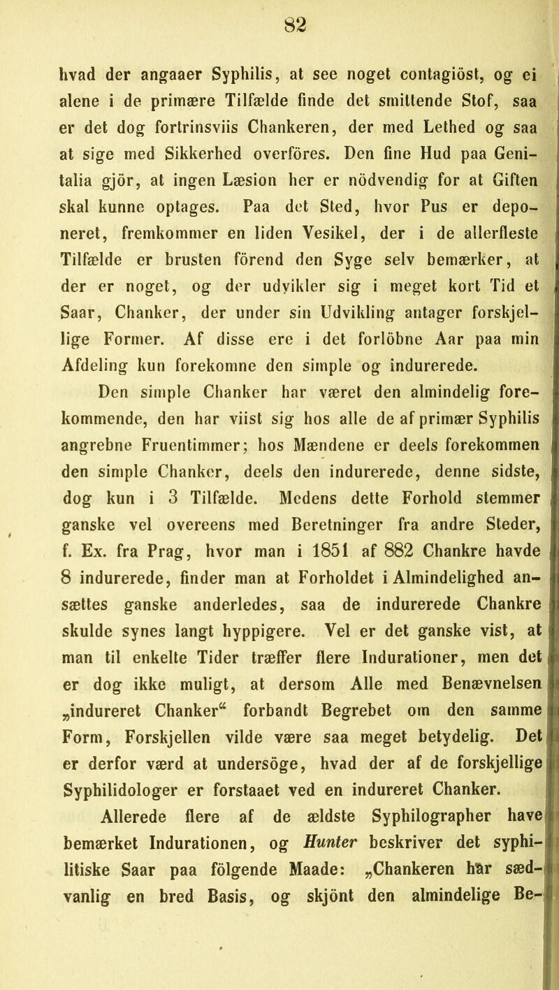 hvad der angaaer Syphilis, at see noget contagiost, og ei alene i de primære Tilfælde finde det smittende Stof, saa er det dog fortrinsviis Chankeren, der med Lethed og saa at sige med Sikkerhed overfores. Den fine Hud paa Geni- talia gjor, at ingen Læsion her er nodvendig for at Giften j skal kunne optages. Paa det Sted, hvor Pus er depo- neret, fremkommer en liden Yesikel, der i de allerfleste Tilfælde er brusten forend den Syge selv bemærker, at der er noget, og der udvikler sig i meget kort Tid et Saar, Chanker, der under sin Udvikling antager forskjel- i lige Former. Af disse ere i det forlobne Aar paa min Afdeling kun forekomne den simple og indurerede. Den simple Chanker har været den almindelig fore- kommende, den har viist sig hos alle de af primær Syphilis angrebne Fruentimmer; hos Mændene er deels forekommen den simple Chanker, deels den indurerede, denne sidste, dog kun i 3 Tilfælde. Medens dette Forhold stemmer | ganske vel overeens med Beretninger fra andre Steder, f. Ex. fra Prag, hvor man i 1851 af 882 Chankre havde 8 indurerede, finder man at Forholdet i Almindelighed an- sættes ganske anderledes, saa de indurerede Chankre skulde synes langt hyppigere. Yel er det ganske vist, at man til enkelte Tider træffer flere Indurationer, men det er dog ikke muligt, at dersom Alle med Benævnelsen „indureret Chanker forbandt Begrebet om den samme Form, Forskjellen vilde være saa meget betydelig. Det er derfor værd at undersoge, hvad der af de forskjellige Syphilidologer er forstaaet ved en indureret Chanker. Allerede flere af de ældste Syphilographer have bemærket Indurationen, og Hunter beskriver det syphi- litiske Saar paa folgende Maade: „Chankeren har sæd- vanlig en bred Basis, og skjont den almindelige Be- ! :