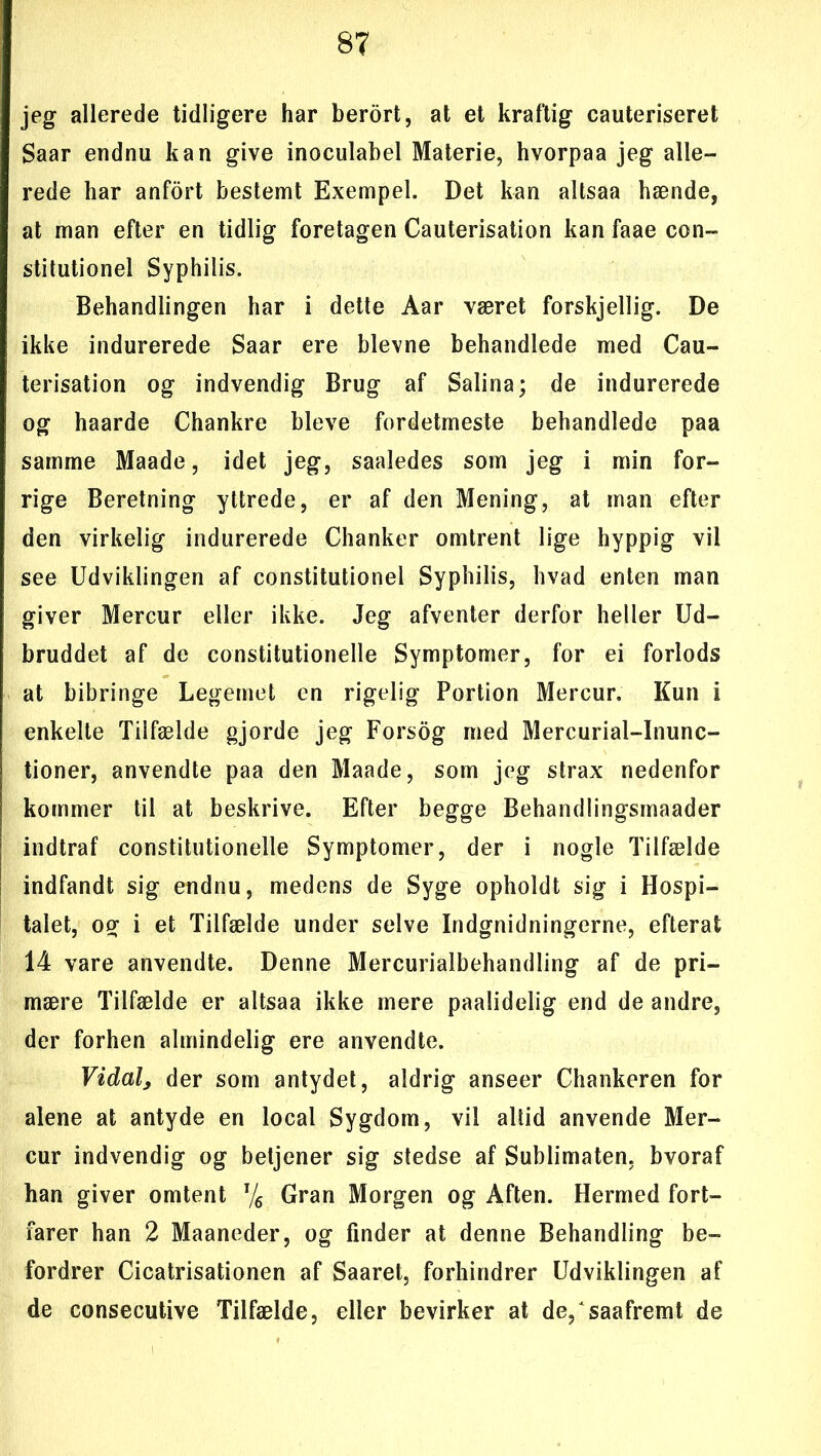 jeg allerede tidligere har berort, at et kraftig cauteriseret Saar endnu kan give inoculabel Materie, hvorpaa jeg alle- rede har anfort bestemt Exempel. Det kan altsaa hænde, at man efter en tidlig foretagen Cauterisation kan faae con- stitutionel Syphilis. Behandlingen har i dette Aar været forskjellig. De ikke indurerede Saar ere bievne behandlede med Cau- terisation og indvendig Brug af Salina; de indurerede og haarde Chankre bleve fordetmeste behandlede paa samme Maade, idet jeg, saaledes som jeg i min for- rige Beretning yttrede, er af den Mening, at man efter den virkelig indurerede Chanker omtrent lige hyppig vil see Udviklingen af constitutionel Syphilis, hvad enten man giver Mercur eller ikke. Jeg afventer derfor heller Ud- bruddet af de constitutionelle Symptomer, for ei forlods at bibringe Legemet en rigelig Portion Mercur. Kun i enkelte Tilfælde gjorde jeg Forsog med Mercurial-Inunc- tioner, anvendte paa den Maade, som jeg strax nedenfor kommer til at beskrive. Efter begge Behandlingsmaader indtraf constitutionelle Symptomer, der i nogle Tilfælde indfandt sig endnu, medens de Syge opholdt sig i Hospi- talet, og i et Tilfælde under selve Indgnidningerne, efterat 14 vare anvendte. Denne Mercurialbehandling af de pri- mære Tilfælde er altsaa ikke mere paalidelig end de andre, der forhen almindelig ere anvendte. Vidal, der som antydet, aldrig anseer Chankeren for alene at antyde en local Sygdom, vil altid anvende Mer- cur indvendig og betjener sig stedse af Sublimaten, bvoraf han giver omtent % Gran Morgen og Aften. Hermed fort- farer han 2 Maaneder, og finder at denne Behandling be- fordrer Cicatrisationen af Saaret, forhindrer Udviklingen af de consecutive Tilfælde, eller bevirker at de, saafremt de