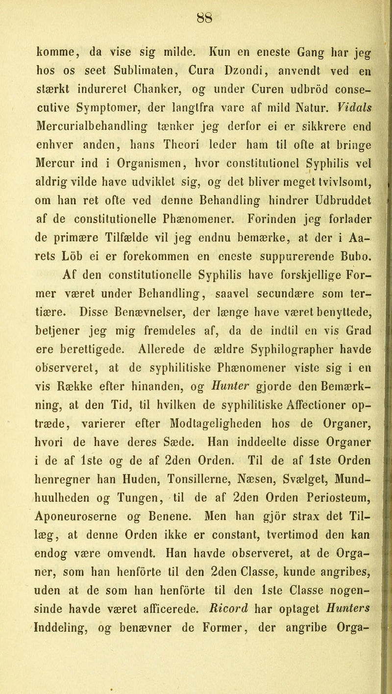 komme, da vise sig milde. Kun en eneste Gang har jeg hos os seet Sublimaten, Cura Dzondi, anvendt ved en stærkt indureret Chanker, og under Curen udbrod conse- cutive Symptomer, der langtfra vare af mild Natur. Vidals Mercurialbehandling tænker jeg derfor ei er sikkrere end enhver anden, hans Theori leder ham til ofte at bringe Mercur ind i Organismen, hvor constitulionel Syphilis vel aldrig vilde have udviklet sig, og det bliver meget tvivlsomt, om han ret ofte ved denne Behandling hindrer Udbruddet af de constitutionelle Phænomener. Forinden jeg forlader de primære Tilfælde vil jeg endnu bemærke, at der i Aa- rets Lob ei er forekommen en eneste suppurerende Bubo. Af den constitutionelle Syphilis have forskjellige For- mer været under Behandling, saavel secundære som ter- tiære. Disse Benævnelser, der længe have været benyttede, betjener jeg mig fremdeles af, da de indtil en vis Grad ere berettigede. Allerede de ældre Syphilographer havde observeret, at de syphilitiske Phænomener viste sig i en vis Række efter hinanden, og Hunter gjorde den Bemærk- ning, at den Tid, til hvilken de syphilitiske Affectioner op- træde, varierer efter Modtageligheden hos de Organer, hvori de have deres Sæde. Han inddeelte disse Organer i de af 1ste og de af 2den Orden. Til de af 1ste Orden henregner han Huden, Tonsillerne, Næsen, Svælget, Mund- huulheden og Tungen, til de af 2den Orden Periosteum, Aponeuroserne og Benene. Men han gjor strax det Til- læg, at denne Orden ikke er constant, tvertimod den kan endog være omvendt. Han havde observeret, at de Orga- ner, som han henforte til den 2den Classe, kunde angribes, uden at de som han henforte til den 1ste Classe nogen- sinde havde været afficerede. Ricord har optaget Hunters Inddeling, og benævner de Former, der angribe Orga-