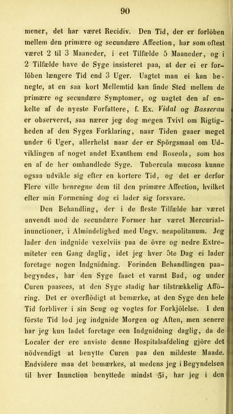 mener, det har været Recidiv. Den Tid, der er forloben mellem den primære og secundære Affection, har som oftest været 2 til 3 Maaneder, i eet Tilfælde 5 Maaneder, og i 2 Tilfælde have de Syge insisteret paa, at der ei er for- loben længere Tid end 3 Uger. Uagtet man ei kan be- negte, at en saa kort Mellemtid kan finde Sted mellem de primære og secundære Symptomer, og uagtet den af en- kelte af de nyeste Forfattere, f. Ex. Vidal og Basserau er observeret, saa nærer jeg dog megen Tvivl om Rigtig- heden af den Syges Forklaring, naar Tiden gaaer meget under 6 Uger, allerhelst naar der er Sporgsmaal om Ud- viklingen af noget andet Exanthem end Roseola, som hos en af de her omhandlede Syge. Tubercula mucosa kunne ogsaa udvikle sig efter en kortere Tid, og det er derfor Flere ville henregne dem til den primære Affection, hvilket efter min Formening dog ei lader sig forsvare. Den Behandling, der i de fleste Tilfælde har været anvendt mod de secundære Former har været Mercurial- inunctioner, i Almindelighed med Ungv. neapolitanum. Jeg lader den indgnide vexelviis paa de ovre og nedre Extre- miteter een Gang daglig, idet jeg hver 5te Dag ei lader foretage nogen Indgnidning. Forinden Behandlingen paa- begyndes, har den Syge faaet et varmt Bad, og under Curen paasees, at den Syge stadig har tilstrækkelig Affø- ring. Det er overflødigt at bemærke, at den Syge den hele Tid forbliver i sin Seng og vogtes for Forkjolelse. I den forste Tid lod jeg indgnide Morgen og Aften, men senere har jeg kun ladet foretage een Indgnidning daglig, da de Localer der ere anviste denne Hospitalsafdeling gjore det nodvendigt at benytte Curen paa den mildeste Maade. Endvidere maa det bemærkes, at medens jeg i Begyndelsen til hver Inunction benyttede mindst 3i? har jeg i den