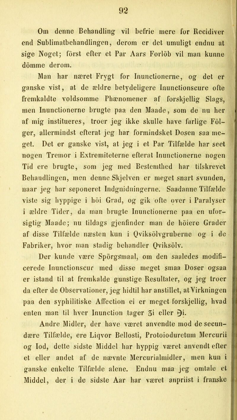 Om denne Behandling vil befrie mere for Recidiver end Sublimatbehandlingen, derom er det umuligt endnu at sige Noget; forst efter et Par Aars Forlob vil man kunne domme derom. Man har næret Frygt for Inunctionerne, og det er ganske vist, at de ældre betydeligere Inunctionscure ofte fremkaldte voldsomme Phænomener af forskjellig Slags, men Inunctionerne brugte paa den Maade, som de nu her af mig institueres, troer jeg ikke skulle have farlige Fol- ger, allermindst efterat jeg har formindsket Dosen saa me- get. Det er ganske vist, at jeg i et Par Tilfælde har seet nogen Tremor i Extremiteterne efterat Inunctionerne nogen Tid ere brugte, som jeg med Bestemthed har tilskrevet Behandlingen, men denne Skjelven er meget snart svunden, naar jeg har seponeret Indgnidningerne. Saadanne Tilfælde viste sig hyppige i hoi Grad, og gik ofte over i Paralyser i ældre Tider, da man brugte Inunctionerne paa en ufor- sigtig Maade; nu tildags gjenfindcr man de hoiere Grader af disse Tilfælde næsten kun i Qviksolvgruberne og i de Fabriker, hvor man stadig behandler Qviksolv. Der kunde være Sporgsmaal, om den saaledes modifi- cerede Inunctionscur med disse meget smaa Doser ogsaa er istand til at fremkalde gunstige Resultater, og jeg troer da efter de Observationer, jeg hidtil har anstillet, atVirkningen paa den syphilitiske Affection ei er meget forskjellig, hvad enten man til hver Inunction tager 3i eller jji. Andre Midler, der have været anvendte mod de secun- dære Tilfælde, ere Liqvor Bellosti, Protoioduretum Mercurii og lod, dette sidste Middel har hyppig været anvendt efter et eller andet af de nævnte Mercurialmidler, men kun i ganske enkelte Tilfælde alene. Endnu maa jeg omtale et Middel, der i de sidste Aar har været anpriist i franske