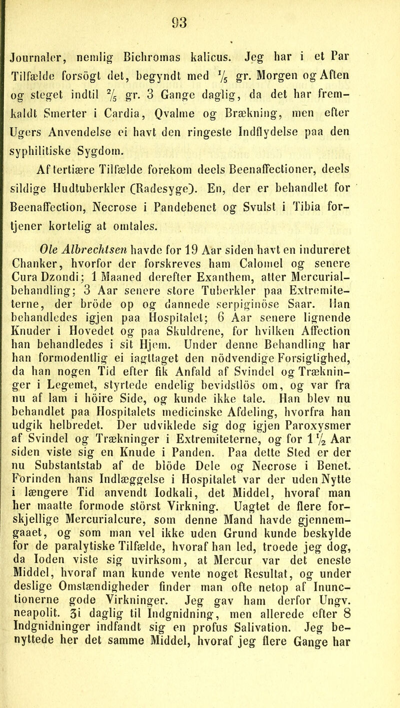 Journaler, nemlig Bichromas kalicus. Jeg har i et Par Tilfælde forsogt det, begyndt med J/5 gr. Morgen og Aften og steget indtil 2/5 gr- 3 Gange daglig, da det har frem- kaldt Smerter i Cardia, Qvalme og Brækning, men efter Ugers Anvendelse ei havt den ringeste Indflydelse paa den syphilitiske Sygdom. Af tertiære Tilfælde forekom deels Beenaffectioner, deels sildige Hudtuberkler CBadesyge). En, der er behandlet for Beenaffection, Necrose i Pandebenet og Svulst i Tibia for- tjener kortelig at omtales. Ole Albrechtsen havde for 19 Aar siden havt en indureret Chanker, hvorfor der forskreves ham Calomel og senere CuraDzondi; 1 Maaned derefter Exanthem, atter Mercurial- behandling; 3 Aar senere store Tuberkler paa Extremite- terne, der brode op og dannede serpigindse Saar. Han behandledes igjen paa Hospitalet; 6 Aar senere lignende Knuder i Hovedet og paa Skuldrene, for hvilken Affection han behandledes i sit Hjem. Under denne Behandling har han formodentlig ei iagttaget den nodvendige Forsigtighed, da han nogen Tid efter fik Anfald af Svindel og Træknin- ger i Legemet, styrtede endelig bevidstlos om, og var fra nu af lam i hoire Side, og kunde ikke tale. Han blev nu behandlet paa Hospitalets medicinske Afdeling, hvorfra han udgik helbredet. Der udviklede sig dog igjen Paroxysmer af Svindel og Trækninger i Extremiteterne, og for 11/2 Aar siden viste sig en Knude i Panden. Paa dette Sted er der nu Substantstab af de biode Dele og Necrose i Benet. Forinden hans Indlæggelse i Hospitalet var der uden Nytte i længere Tid anvendt lodkali, det Middel, hvoraf man her maatte formode storst Virkning. Uagtet de flere for- skjellige Mercurialcure, som denne Mand havde gjennem- gaaet, og som man vel ikke uden Grund kunde beskylde for de paralytiske Tilfælde, hvoraf han led, troede jeg dog, da loden viste sig uvirksom, at Mercur var det eneste Middel, hvoraf man kunde vente noget Resultat, og under deslige Omstændigheder finder man ofte netop af Inunc- tionerne gode Virkninger. Jeg gav ham derfor Ungv. neapolit. 3i daglig til Indgnidning, men allerede efter 8 Indgnidninger indfandt sig en profus Salivation. Jeg be- nyttede her det samme Middel, hvoraf jeg flere Gange har