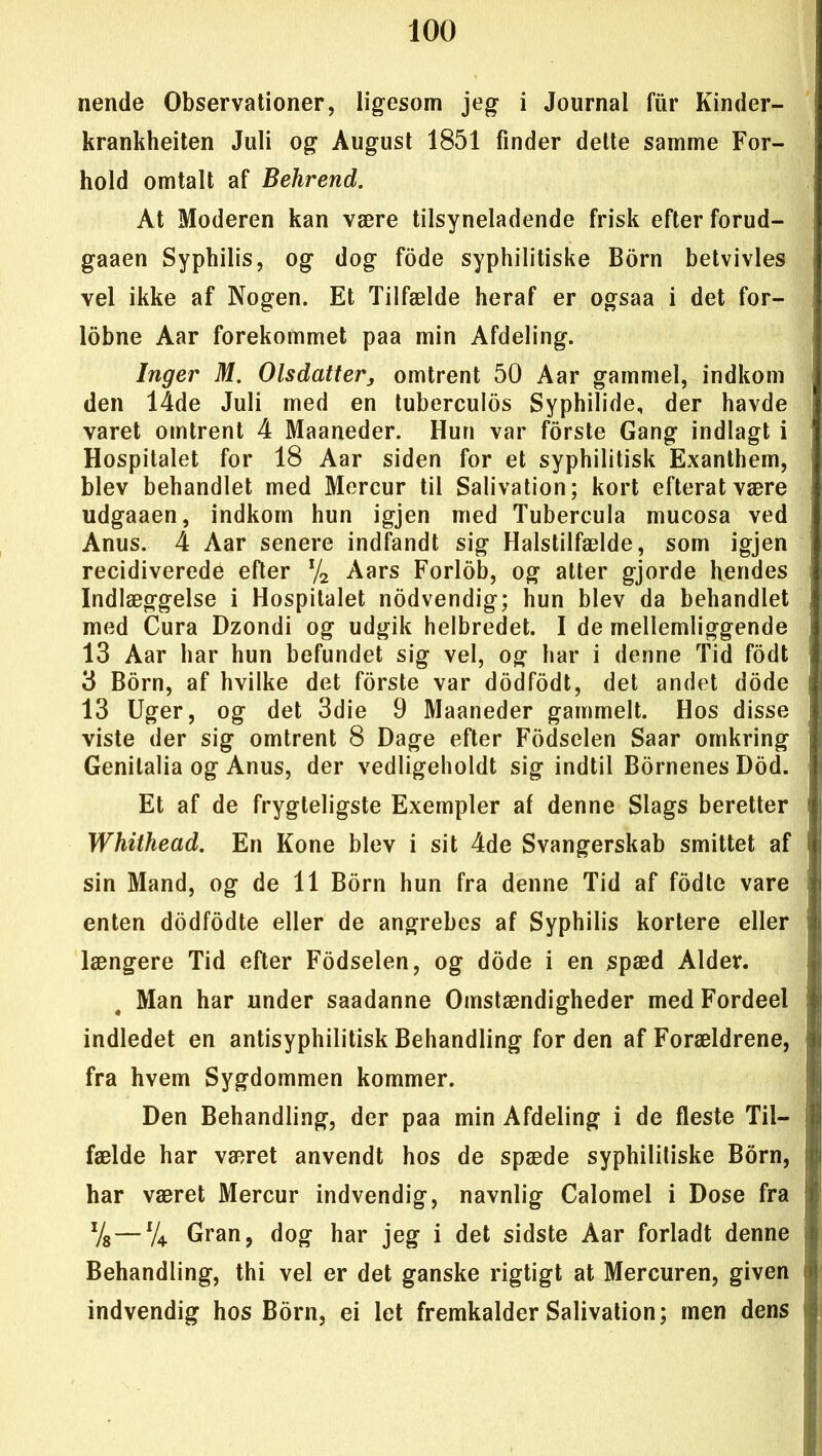 nende Observationer, ligesom jeg i Journal fur Kinder- krankheiten Juli og August 1851 finder dette samme For- hold omtalt af Behrend. At Moderen kan være tilsyneladende frisk efter forud- gaaen Syphilis, og dog fode syphilitiske Born betvivles vel ikke af Nogen. Et Tilfælde heraf er ogsaa i det for- lobne Aar forekommet paa min Afdeling. Inger M. Olsdatter, omtrent 50 Aar gammel, indkom den 14de Juli med en tuberculos Syphilide, der havde varet omtrent 4 Maaneder. Hun var forste Gang indlagt i Hospitalet for 18 Aar siden for et syphilitisk Exanthem, blev behandlet med Mercur til Salivation; kort efteratvære udgaaen, indkom hun igjen med Tubercula mucosa ved Anus. 4 Aar senere indfandt sig Halstilfælde, som igjen recidiverede efter x/2 Aars Forlob, og atter gjorde hendes Indlæggelse i Hospitalet nodvendig; hun blev da behandlet med Cura Dzondi og udgik helbredet. I de mellemliggende ( 13 Aar har hun befundet sig vel, og har i denne Tid fodt 3 Born, af hvilke det forste var dodfodt, det andet dode | 13 Uger, og det 3die 9 Maaneder gammelt. Hos disse viste der sig omtrent 8 Dage efter Fodselen Saar omkring Genilalia og Anus, der vedligeholdt sig indtil Bornenes Dod. Et af de frygteligste Exempler af denne Slags beretter Whithead. En Kone blev i sit 4de Svangerskab smittet af sin Mand, og de 11 Born hun fra denne Tid af fodte vare i enten dodfodte eller de angrebes af Syphilis kortere eller længere Tid efter Fodselen, og dode i en spæd Alder. Man har under saadanne Omstændigheder med Fordeel indledet en antisyphilitisk Behandling for den af Forældrene, fra hvem Sygdommen kommer. Den Behandling, der paa min Afdeling i de fleste Til- fælde har været anvendt hos de spæde syphilitiske Born, har været Mercur indvendig, navnlig Calomel i Dose fra Vs — lU Gran, dog har jeg i det sidste Åar forladt denne Behandling, thi vel er det ganske rigtigt at Mercuren, given indvendig hos Born, ei let fremkalder Salivation; men dens