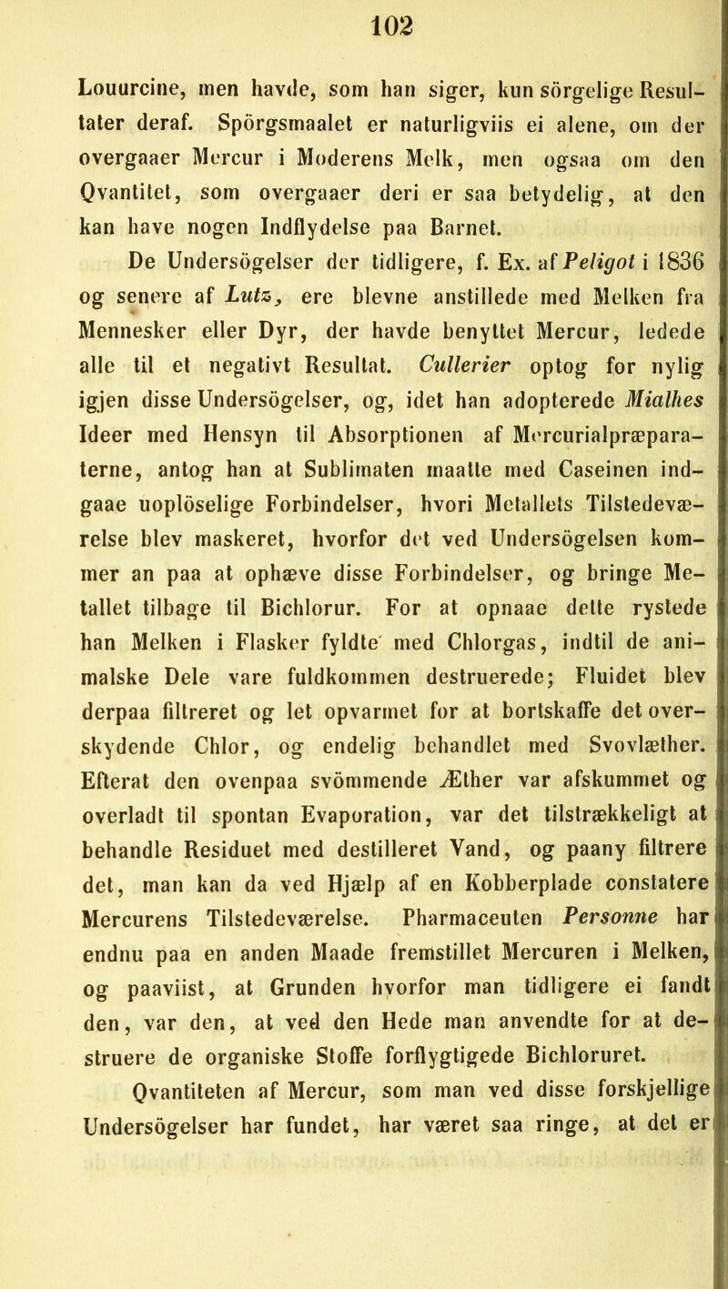 Louurcine, men havde, som han siger, kun sørgelige Resul- tater deraf. Spørgsmaalet er naturligviis ei alene, om der overgaaer Mercur i Moderens Melk, men ogsaa om den Qvantitet, som overgaaer deri er saa betydelig, at den kan have nogen Indflydelse paa Barnet. De Undersøgelser der tidligere, f. Ex. af Peligot i 1836 og senere af Lutz> ere bievne anstillede med Melken fra Mennesker eller Dyr, der havde benyttet Mercur, ledede alle til et negativt Resultat. Cullerier optog for nylig igjen disse Undersøgelser, og, idet han adopterede MiaUies Ideer med Hensyn til Absorptionen af Mercurialpræpara- terne, antog han at Sublimaten maatle med Caseinen ind— gaae uopløselige Forbindelser, hvori Metallets Tilstedevæ- relse blev maskeret, hvorfor det ved Undersøgelsen kom- mer an paa at ophæve disse Forbindelser, og bringe Me- tallet tilbage til Bichlorur. For at opnaae delte rystede han Melken i Flasker fyldte med Chlorgas, indtil de ani- malske Dele vare fuldkommen destruerede; Fluidet blev derpaa filtreret og let opvarmet for at bortskaffe det over- skydende Chlor, og endelig behandlet med Svovlæther. Efterat den ovenpaa svømmende Æther var afskummet og overladt til spontan Evaporation, var det tilstrækkeligt at behandle Residuet med destilleret Vand, og paany filtrere det, man kan da ved Hjælp af en Kobberplade constatere Mercurens Tilstedeværelse. Pharmaceuten Personne har endnu paa en anden Maade fremstillet Mercuren i Melken, og paaviist, at Grunden hvorfor man tidligere ei fandt den, var den, at ved den Hede man anvendte for at de- struere de organiske Stoffe forflygtigede Bichloruret. Qvantiteten af Mercur, som man ved disse forskjellige Undersøgelser har fundet, har været saa ringe, at det er