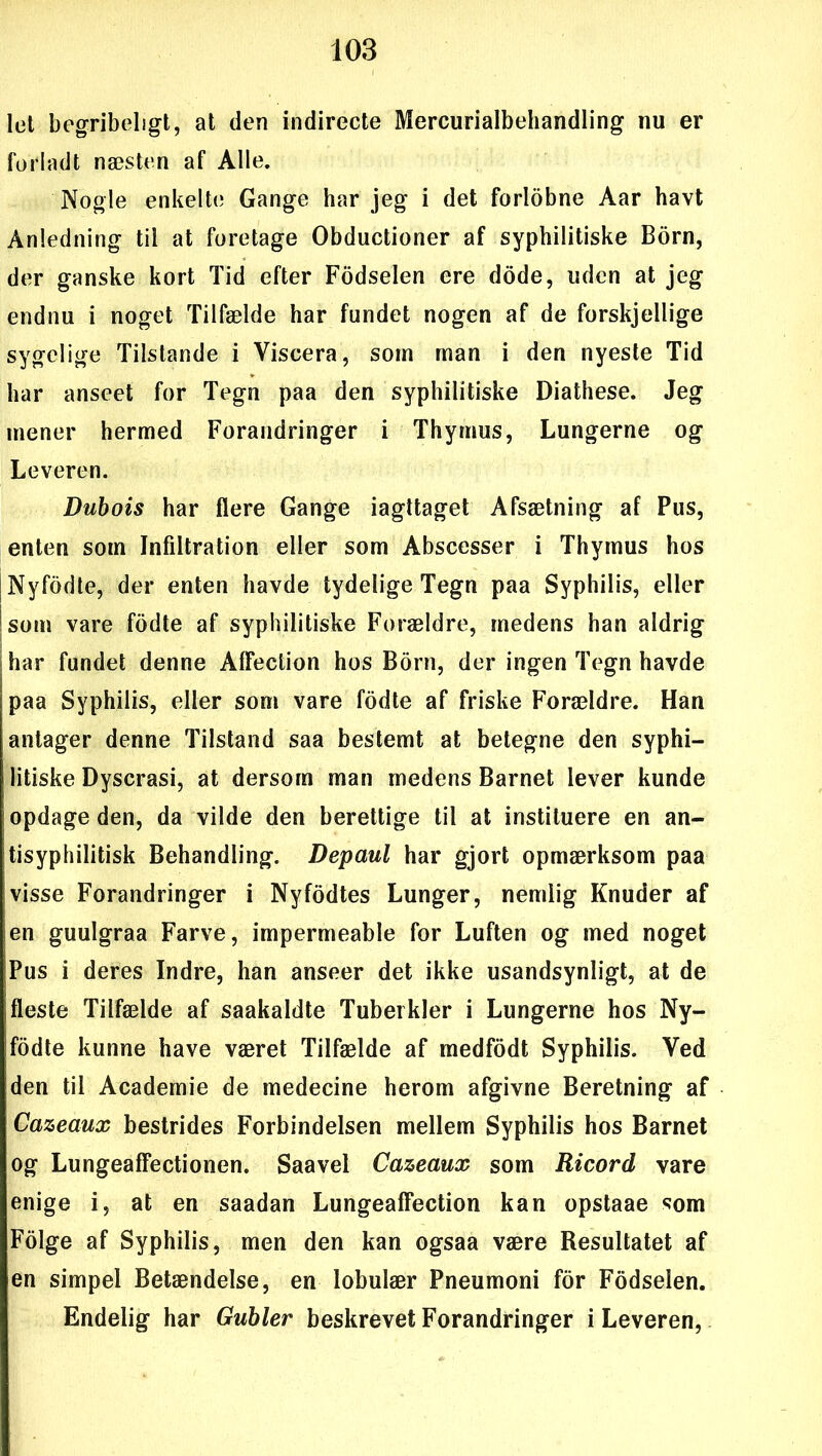 let begribeligt, at den indirecte Mercurialbehandling nu er forladt næsten af Alle. Nogle enkelte Gange har jeg i det forlobne Aar havt Anledning til at foretage Obductioner af syphilitiske Born, der ganske kort Tid efter Fodselen ere dode, uden at jeg endnu i noget Tilfælde har fundet nogen af de forskjellige sygelige Tilstande i Viscera, som man i den nyeste Tid har anseet for Tegn paa den syphilitiske Diathese. Jeg mener hermed Forandringer i Thymus, Lungerne og Leveren. Dubois har flere Gange iagttaget Afsætning af Pus, enten som Infiltration eller som Abscesser i Thymus hos j Nyfodte, der enten havde tydelige Tegn paa Syphilis, eller som vare fodte af syphilitiske Forældre, medens han aldrig jhar fundet denne AfFection hos Born, der ingen Tegn havde paa Syphilis, eller som vare fodte af friske Forældre. Han antager denne Tilstand saa bestemt at betegne den syphi- litiske Dyscrasi, at dersom man medens Barnet lever kunde opdage den, da vilde den berettige til at instituere en an- tisyphilitisk Behandling. Depaul har gjort opmærksom paa visse Forandringer i Nyfodtes Lunger, nemlig Knuder af en guulgraa Farve, impermeable for Luften og med noget ;Pus i deres Indre, han anseer det ikke usandsynligt, at de fleste Tilfælde af saakaldte Tuberkler i Lungerne hos Ny- fodte kunne have været Tilfælde af medfodt Syphilis. Ved den til Academie de medecine herom afgivne Beretning af Cazeaux bestrides Forbindelsen mellem Syphilis hos Barnet og Lungeaffectionen. Saavel Cazeaux som Ricord vare enige i, at en saadan Lungeaffection kan opstaae som Folge af Syphilis, men den kan ogsaa være Resultatet af en simpel Betændelse, en lobulær Pneumoni for Fodselen. Endelig har Gubier beskrevet Forandringer i Leveren,