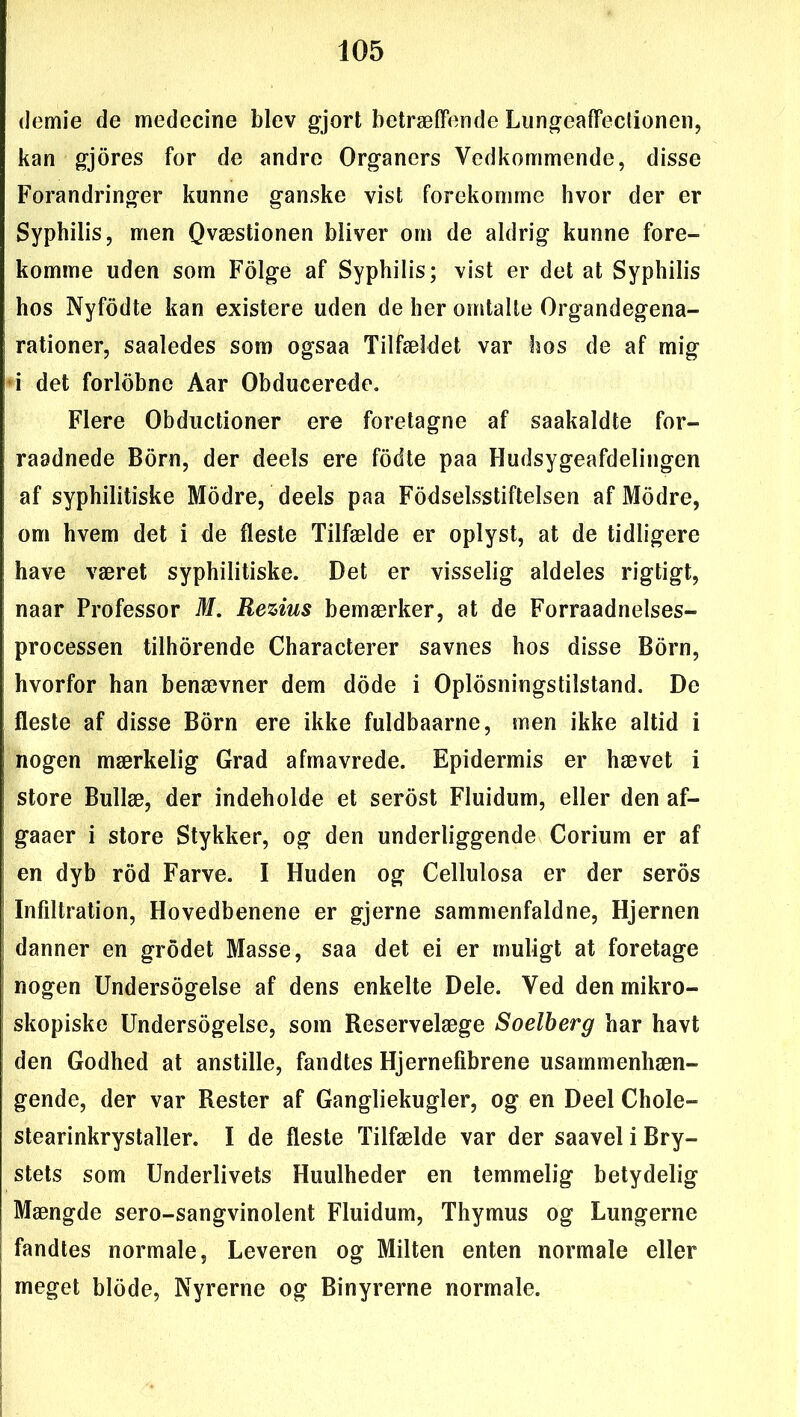 demie de medecine blev gjort betræffende Lungeaffeclionen, kan gjores for de andre Organers Vedkommende, disse Forandringer kunne ganske vist forekomme hvor der er Syphilis, men Qvæstionen bliver om de aldrig kunne fore- komme uden som Folge af Syphilis; vist er det at Syphilis hos Nyfodte kan existere uden de her omtalte Organdegena- rationer, saaledes som ogsaa Tilfældet var hos de af mig i det forlobne Aar Obducerede. Flere Obductioner ere foretagne af saakaldte for- raadnede Born, der deels ere fodte paa Hudsygeafdelingen af syphilitiske Modre, deels paa Fodselsstiftelsen af Modre, om hvem det i de fleste Tilfælde er oplyst, at de tidligere have været syphilitiske. Det er visselig aldeles rigtigt, naar Professor M. Rezius bemærker, at de Forrådnelses- processen tilhorende Characterer savnes hos disse Born, hvorfor han benævner dem dode i Oplosningstilstand. De fleste af disse Born ere ikke fuldbaarne, men ikke altid i nogen mærkelig Grad afmavrede. Epidermis er hævet i store Bullæ, der indeholde et serost Fluidum, eller den af- gaaer i store Stykker, og den underliggende Corium er af en dyb rod Farve. I Huden og Cellulosa er der seros Infiltration, Hovedbenene er gjerne sammenfaldne, Hjernen danner en grodet Masse, saa det ei er muligt at foretage nogen Undersøgelse af dens enkelte Dele. Ved den mikro- skopiske Undersøgelse, som Reservelæge Soelberg har havt den Godhed at anstille, fandtes Hjernefibrene usammenhæn- gende, der var Rester af Gangliekugler, og en Deel Chole- stearinkrystaller. I de fleste Tilfælde var der saavel i Bry- stets som Underlivets Huulheder en temmelig betydelig Mængde sero-sangvinolent Fluidum, Thymus og Lungerne fandtes normale, Leveren og Milten enten normale eller meget biode, Nyrerne og Binyrerne normale.