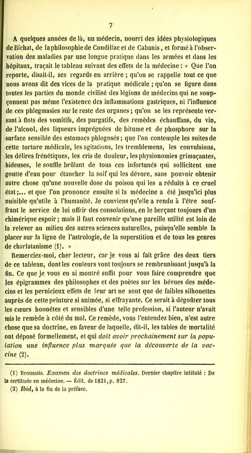 A quelques années de là, un médecin, nourri des idées physiologiques deBichat, de la philosophie de Condillacet de Cabanis, et formé à l’obser- vation des maladies par une longue pratique dans les armées et dans les hôpitaux, traçait le tableau suivant des effets de la médecine : « Que l’on reporte, disait-il, ses regards en arrière ; qu’on se rappelle tout ce que nous avons dit des vices de la pratique médicale ; qu’on se figure dans toutes les parties du monde civilisé des légions de médecins qui ne soup- çonnent pas même l’existence des inflammations gastriques, ni l’influence de ces phlegmasies sur le reste des organes ; qu’on se les représente ver- sant à flots des vomitifs, des purgatifs, des remèdes échauffans, du vin, de l’alcool, des liqueurs imprégnées de bitume et de phosphore sur la surface sensible des estomacs phlogosés; que l’on contemple les suites de cette torture médicale, les agitations, les tremblemens, les convulsions, les délires frénétiques, les cris de douleur, les physionomies grimaçantes, hideuses, le souffle brûlant de tous ces infortunés qui sollicitent une goutte d’eau pour étancher la soif qui les dévore, sans pouvoir obtenir autre chose qu’une nouvelle dose du poison qui les a réduits à ce cruel état;... et que l’on prononce ensuite si la médecine a été jusqu’ici plus nuisible qu’utile à l’humanité. Je conviens qu’elle a rendu à l’être souf- frant le service de lui offrir des consolations, en le berçant toujours d’un chimérique espoir; mais il faut convenir qu’une pareille utilité est loin de la relever au milieu des autres sciences naturelles, puisqu’elle semble la placer sur la ligne de l’astrologie, de la superstition et de tous les genres de charlatanisme (1). » Remerciez-moi, cher lecteur, car je vous ai fait grâce des deux tiers de ce tableau, dont les couleurs vont toujours se rembrunissant jusqu’à la fin. Ce que je vous en ai montré suffit pour vous faire comprendre que les épigrammes des philosophes et des poètes sur les bévues des méde- cins et les pernicieux effets de leur art ne sont que de faibles silhouettes auprès de cette peinture si animée, si effrayante. Ce serait à dégoûter tous les cœurs honnêtes et sensibles d’une telle profession, si l’auteur n’avait mis le remède à côté du mal. Ce remède, vous l’entendez bien, n’est autre chose que sa doctrine, en faveur de laquelle, dit-il, les tables de mortalité ont déposé formellement, et qui doit avoir prochainement sur la popu- lation une influence plus marquée que la découverte de la vac- cine (2). (1) Broussais. Examen des doctrines médicales. Dernier chapitre intitulé : De la certitude en médecine. — Édit, de 1821,p. 827. (2) Ibid, à la fin de la préface.