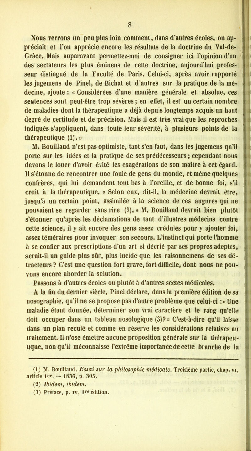 Nous verrons un peu plus loin comment, dans d’autres écoles, on ap- préciait et l’on apprécie encore les résultats de la doctrine du Val-de- i Grâce. Mais auparavant permettez-moi de consigner ici l’opinion d’un des sectateurs les plus éminens de celte doctrine, aujourd’hui profes- seur distingué de la Faculté de Paris. Celui-ci, après avoir rapporté les jugemens de Pinel, de Bicbat et d’autres sur la pratique de la mé- decine, ajoute : « Considérées d’une manière générale et absolue, ces sentences sont peut-être trop sévères ; en effet, il est un certain nombre de maladies dont la thérapeutique a déjà depuis longtemps acquis un haut degré de certitude et de précision. Mais il est très vrai que les reproches indiqués s’appliquent, dans toute leur sévérité, à plusieurs points de la thérapeutique (1).» M. Ëouillaud n’est pas optimiste, tant s’en faut, dans les jugemens qu’il porte sur les idées et la pratique de ses prédécesseurs ; cependant nous devons le louer d’avoir évité les exagérations de son maître à cet égard. Il s’étonne de rencontrer une foule de gens du monde, et même quelques confrères, qui lui demandent tout bas à l’oreille, et de bonne foi, s’il croit à la thérapeutique. « Selon eux, dit-il, la médecine devrait être, jusqu’à un certain point, assimilée à la science de ces augures qui ne pouvaient se regarder sans rire (2).» M. Bouillaud devrait bien plutôt J s’étonner qu’après les déclamations de tant d’illustres médecins contre celte science, il y ait encore des gens assez crédules pour y ajouter foi, assez téméraires pour invoquer son secours. L’instinct qui porte l’homme » à se confier aux prescriptions d’un art si décrié par ses propres adeptes, serait-il un guide plus sûr, plus lucide que les raisonnemens de ses dé- tracteurs? C’est une question fort grave, fort difficile, dont nous ne pou- vons encore aborder la solution. Passons à d’autres écoles ou plutôt à d’autres sectes médicales. A la fin du dernier siècle, Pinel déclare, dans la première édition de sa f nosographie, qu’il ne se propose pas d’autre problème que celui-ci : « Une > maladie étant donnée, déterminer son vrai caractère et le rang qu’elle ) doit occuper dans un tableau nosologique (3)?» C’est-à-dire qu’il laisse ; dans un plan reculé et comme en réserve les considérations relatives au traitement. Il n’ose émettre aucune proposition générale sur la thérapeu- tique, non qu’il méconnaisse l’extrême importance de cette branche de la (1) M. Bouillaud. Essai sur la philosophie médicale. Troisième partie, chap. vi, article 1er. _ 1836, p. 305. (2) lbidemj ibidem. (3) Préface, p. iv, lre édition. .