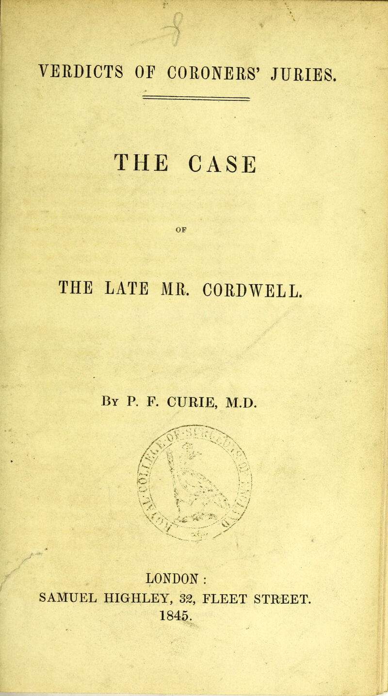 VERDICTS OF CORONERS’ JURIES. THE CASE OF THE LATE MR. CORDWELL. By P. F. CURIE, M.D. LONDON : SAMUEL HIGHLEY, 32, FLEET STREET. 1845.