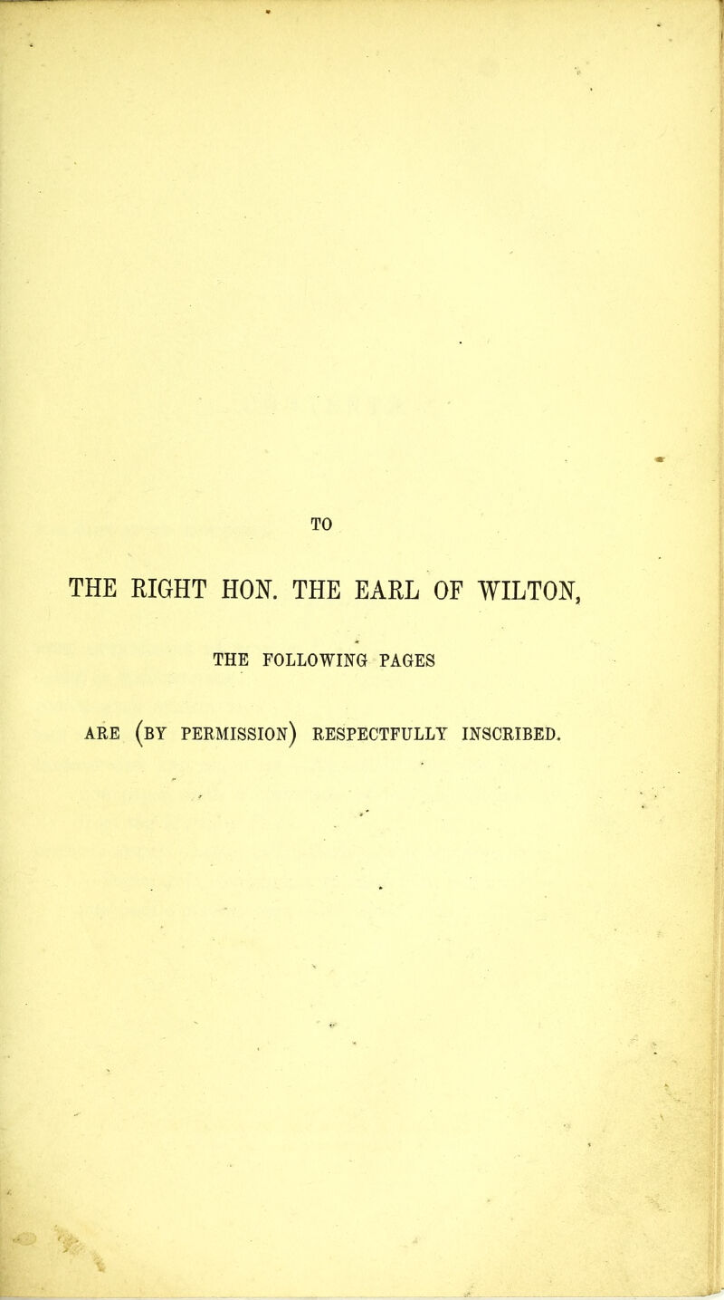 TO THE RIGHT HON. THE EARL OF WILTON, THE FOLLOWING PAGES ARE (BY PERMISSION) RESPECTFULLY INSCRIBED,