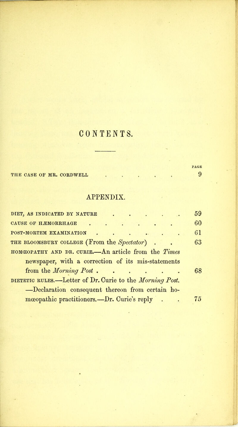 CONTENTS. PAGB THE CASE OF MR. CORDWELL ..... 9 APPENDIX. DIET, AS INDICATED BY NATURE . . . . . 59 CAUSE OF HAEMORRHAGE ...... 60 POST-MORTEM EXAMINATION . . . . . . 61 the bloomsbury college (From the Spectator) . . 63 homeopathy and dr. curie.—An article from the Times newspaper, with a correction of its mis-statements from the Morning Post . . . . . . 68 dietetic rules.—Letter of Dr. Curie to the Morning Post. —Declaration consequent thereon from certain ho- moeopathic practitioners.—Dr. Curie’s reply . . 75