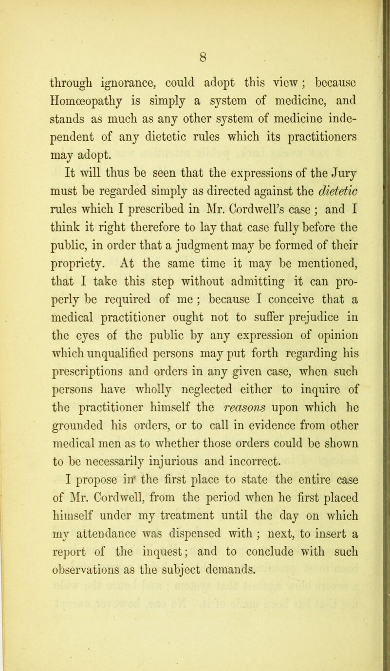 through ignorance, could adopt this view; because Homoeopathy is simply a system of medicine, and stands as much as any other system of medicine inde- pendent of any dietetic rules which its practitioners may adopt. It will thus be seen that the expressions of the Jury must be regarded simply as directed against the dietetic rules which I prescribed in Mr. Cordwelbs case ; and I think it right therefore to lay that case fully before the public, in order that a judgment may be formed of their propriety. At the same time it may be mentioned, that I take this step without admitting it can pro- perly be required of me; because I conceive that a medical practitioner ought not to suffer prejudice in the eyes of the public by any expression of opinion which unqualified persons may put forth regarding his prescriptions and orders in any given case, when such persons have wholly neglected either to inquire of the practitioner himself the reasons upon which he grounded his orders, or to call in evidence from other medical men as to whether those orders could be shown to be necessarily injurious and incorrect. I propose in' the first place to state the entire case of Mr. Cordwell, from the period when he first placed himself under my treatment until the day on which my attendance was dispensed with ; next, to insert a report of the inquest; and to conclude with such observations as the subject demands.