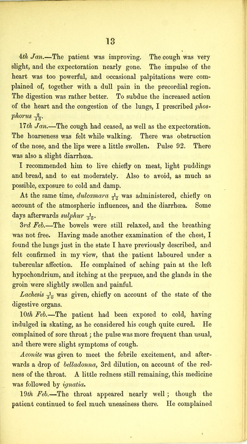 Ath Jan.—The patient was improving. The cough was very slight, and the expectoration nearly gone. The impulse of the heart was too powerful, and occasional palpitations were com- plained of, together with a dull pain in the precordial region. The digestion was rather better. To subdue the increased action of the heart and the congestion of the lungs, I prescribed phos- phorus 11th Jan.—The cough had ceased, as well as the expectoration. The hoarseness was felt while walking. There was obstruction of the nose, and the lips were a little swollen. Pulse 92. There was also a slight diarrhoea. I recommended him to live chiefly on meat, light puddings and bread, and to eat moderately. Also to avoid, as much as possible, exposure to cold and damp. At the same time, dulcamara ^ was administered, chiefly on account of the atmospheric influences, and the diarrhoea. Some days afterwards sulphur 3rV 3rd Feb.—The bowels were still relaxed, and the breathing was not free. Having made another examination of the chest, I found the lungs just in the state I have previously described, and felt confirmed in my view, that the patient laboured under a tubercular affection. He complained of aching pain at the left hypochondrium, and itching at the prepuce, and the glands in the groin were slightly swollen and painful. Lachesis ^ was given, chiefly on account of the state of the digestive organs. 10th Feb.—The patient had been exposed to cold, having indulged in skating, as he considered his cough quite cured. He complained of sore throat; the pulse was more frequent than usual, and there were slight symptoms of cough. Aconite was given to meet the febrile excitement, and after- wards a drop of belladonna, 3rd dilution, on account of the red- ness of the throat. A little redness still remaining, this medicine was followed by ignatia, 19tk Feb.—The throat appeared nearly well ; though the patient continued to feel much uneasiness there. He complained