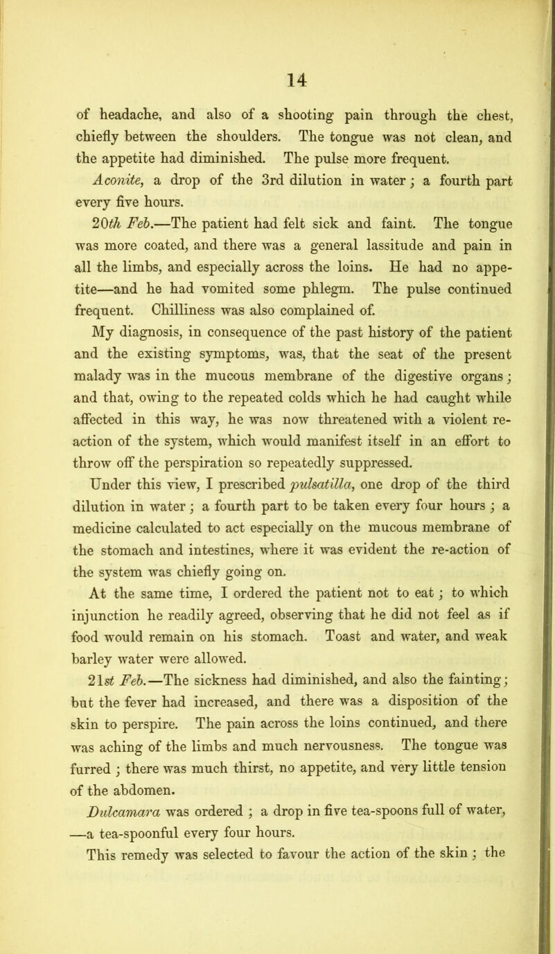 of headache, and also of a shooting pain through the chest, chiefly between the shoulders. The tongue was not clean, and the appetite had diminished. The pulse more frequent. Aconite, a drop of the 3rd dilution in water; a fourth part every five hours. 20th Feb.—The patient had felt sick and faint. The tongue was more coated, and there was a general lassitude and pain in all the limbs, and especially across the loins. He had no appe- tite—and he had vomited some phlegm. The pulse continued frequent. Chilliness was also complained of. My diagnosis, in consequence of the past history of the patient and the existing symptoms, was, that the seat of the present malady was in the mucous membrane of the digestive organs; and that, owing to the repeated colds which he had caught while affected in this way, he was now threatened with a violent re- action of the system, which would manifest itself in an effort to throw off the perspiration so repeatedly suppressed. Under this view, I prescribed pulsatilla, one drop of the third dilution in water; a fourth part to be taken every four hours ; a medicine calculated to act especially on the mucous membrane of the stomach and intestines, where it was evident the re-action of the system was chiefly going on. At the same time, I ordered the patient not to eat; to which injunction he readily agreed, observing that he did not feel as if food would remain on his stomach. Toast and water, and weak barley water were allowed. 21st Feb.—The sickness had diminished, and also the fainting; but the fever had increased, and there was a disposition of the skin to perspire. The pain across the loins continued, and there was aching of the limbs and much nervousness. The tongue was furred ; there was much thirst, no appetite, and very little tension of the abdomen. Dulcamara was ordered ; a drop in five tea-spoons full of water, —a tea-spoonful every four hours. This remedy was selected to favour the action of the skin ; the