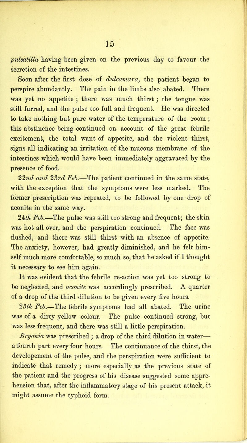 pulsatilla having been given on the previous day to favour the secretion of the intestines. Soon after the first dose of dulcamara, the patient began to perspire abundantly. The pain in the limbs also abated. There was yet no appetite ; there was much thirst; the tongue was still furred, and the pulse too full and frequent. He was directed to take nothing but pure water of the temperature of the room ; this abstinence being continued on account of the great febrile excitement, the total want of appetite, and the violent thirst, signs all indicating an irritation of the mucous membrane of the intestines which would have been immediately aggravated by the presence of food. 22nd and 23rd Feb.—The patient continued in the same state, with the exception that the symptoms were less marked. The former prescription was repeated, to be followed by one drop of aconite in the same way. 24th Feb.—The pulse was still too strong and frequent; the skin was hot all over, and the perspiration continued. The face was flushed, and there was still thirst with an absence of appetite. The anxiety, however, had greatly diminished, and he felt him- self much more comfortable, so much so, that he asked if I thought it necessary to see him again. It was evident that the febrile re-action was yet too strong to be neglected, and aconite was accordingly prescribed. A quarter of a drop of the third dilution to be given every five hours. 26th Feb.—The febrile symptoms had all abated. The urine was of a dirty yellow colour. The pulse continued strong, but was less frequent, and there was still a little perspiration. Bryonia was prescribed ; a drop of the third dilution in water— a fourth part every four hours. The continuance of the thirst, the developement of the pulse, and the perspiration were sufficient to indicate that remedy; more especially as the previous state of the patient and the progress of his disease suggested some appre- hension that, after the inflammatory stage of his present attack, it might assume the typhoid form.