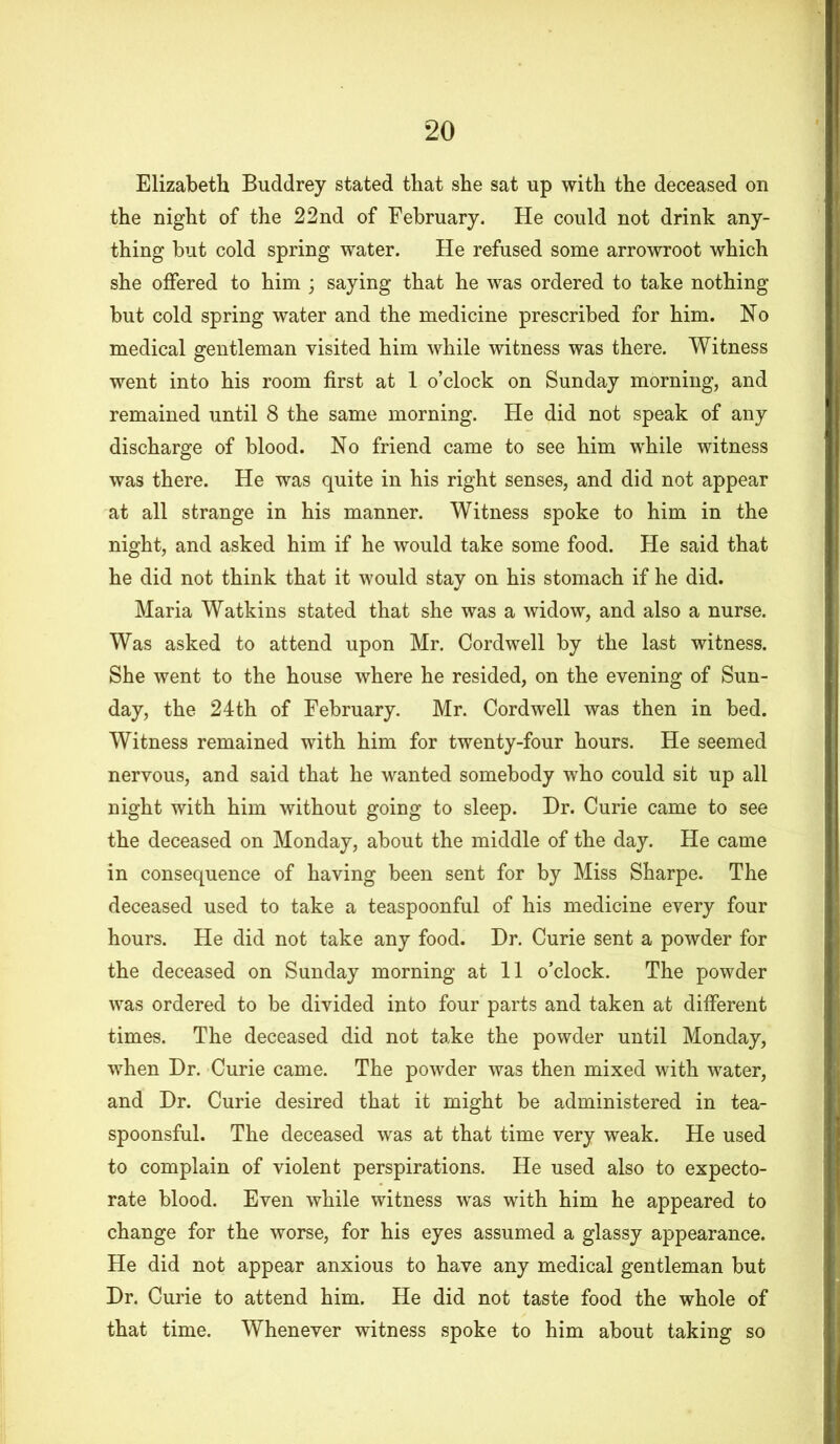 Elizabeth Buddrey stated that she sat up with the deceased on the night of the 22nd of February. He could not drink any- thing but cold spring water. He refused some arrowroot which she offered to him ; saying that he was ordered to take nothing but cold spring water and the medicine prescribed for him. No medical gentleman visited him while witness was there. Witness went into his room first at 1 o’clock on Sunday morning, and remained until 8 the same morning. He did not speak of any discharge of blood. No friend came to see him while witness was there. He was quite in his right senses, and did not appear at all strange in his manner. Witness spoke to him in the night, and asked him if he would take some food. He said that he did not think that it would stay on his stomach if he did. Maria Watkins stated that she was a widow, and also a nurse. Was asked to attend upon Mr. Cord well by the last witness. She went to the house where he resided, on the evening of Sun- day, the 24th of February. Mr. Cordwell was then in bed. Witness remained with him for twenty-four hours. He seemed nervous, and said that he wanted somebody who could sit up all night with him without going to sleep. Hr. Curie came to see the deceased on Monday, about the middle of the day. He came in consequence of having been sent for by Miss Sharpe. The deceased used to take a teaspoonful of his medicine every four hours. He did not take any food. Hr. Curie sent a powder for the deceased on Sunday morning at 11 o’clock. The powder was ordered to be divided into four parts and taken at different times. The deceased did not take the powder until Monday, when Hr. Curie came. The powder was then mixed with water, and Hr. Curie desired that it might be administered in tea- spoonsful. The deceased was at that time very weak. He used to complain of violent perspirations. He used also to expecto- rate blood. Even while witness was with him he appeared to change for the worse, for his eyes assumed a glassy appearance. He did not appear anxious to have any medical gentleman but Hr. Curie to attend him. He did not taste food the whole of that time. Whenever witness spoke to him about taking so