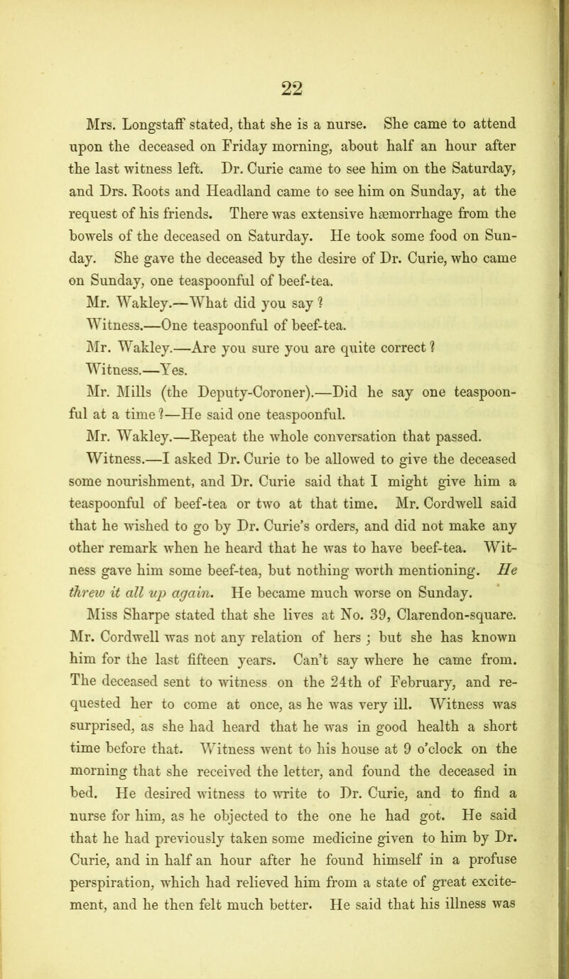 Mrs. Longstaff stated, that she is a nurse. She came to attend upon the deceased on Friday morning, about half an hour after the last witness left. Dr. Curie came to see him on the Saturday, and Drs. Roots and Headland came to see him on Sunday, at the request of his friends. There was extensive haemorrhage from the bowels of the deceased on Saturday. He took some food on Sun- day. She gave the deceased by the desire of Dr. Curie, who came on Sunday, one teaspoonful of beef-tea. Mr. Wakley.—What did you say ? Witness.—One teaspoonful of beef-tea. Mr. Wakley.—Are you sure you are quite correct ? Witness.—Yes. Mr. Mills (the Deputy-Coroner).—Did he say one teaspoon- ful at a time ?—He said one teaspoonful. Mr. Wakley.—Repeat the whole conversation that passed. Witness.—I asked Dr. Curie to be allowed to give the deceased some nourishment, and Dr. Curie said that I might give him a teaspoonful of beef-tea or two at that time. Mr. Cordwell said that he wished to go by Dr. Curie’s orders, and did not make any other remark when he heard that he was to have beef-tea. Wit- ness gave him some beef-tea, but nothing worth mentioning. He threw it all up again. He became much worse on Sunday. Miss Sharpe stated that she lives at No. 39, Clarendon-square. Mr. Cordwell was not any relation of hers ; but she has known him for the last fifteen years. Can’t say where he came from. The deceased sent to witness on the 24th of February, and re- quested her to come at once, as he was very ill. Witness was surprised, as she had heard that he was in good health a short time before that. Witness went to his house at 9 o’clock on the morning that she received the letter, and found the deceased in bed. He desired witness to write to Dr. Curie, and to find a nurse for him, as he objected to the one he had got. He said that he had previously taken some medicine given to him by Dr. Curie, and in half an hour after he found himself in a profuse perspiration, which had relieved him from a state of great excite- ment, and he then felt much better. He said that his illness was