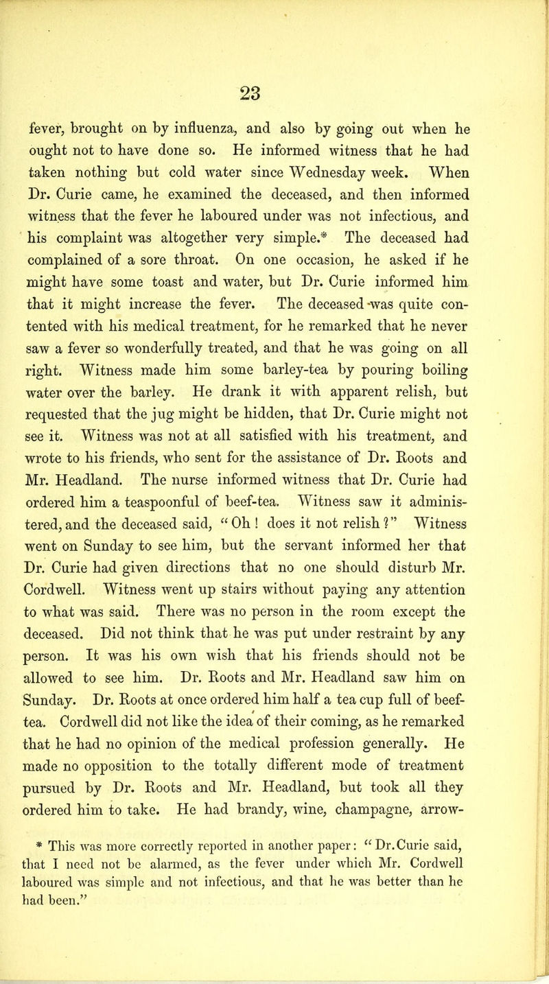 fever, brought on by influenza, and also by going out when he ought not to have done so. He informed witness that he had taken nothing but cold water since Wednesday week. When Dr. Curie came, he examined the deceased, and then informed witness that the fever he laboured under was not infectious, and his complaint was altogether very simple.* The deceased had complained of a sore throat. On one occasion, he asked if he might have some toast and water, but Dr. Curie informed him that it might increase the fever. The deceased-was quite con- tented with his medical treatment, for he remarked that he never saw a fever so wonderfully treated, and that he was going on all right. Witness made him some barley-tea by pouring boiling water over the barley. He drank it with apparent relish, but requested that the jug might be hidden, that Dr. Curie might not see it. Witness was not at all satisfied with his treatment, and wrote to his friends, who sent for the assistance of Dr. Roots and Mr. Headland. The nurse informed witness that Dr. Curie had ordered him a teaspoonful of beef-tea. Witness saw it adminis- tered, and the deceased said, “Oh! does it not relish?” Witness went on Sunday to see him, but the servant informed her that Dr. Curie had given directions that no one should disturb Mr. Cordwell. Witness went up stairs without paying any attention to what was said. There was no person in the room except the deceased. Did not think that he was put under restraint by any person. It was his own wish that his friends should not be allowed to see him. Dr. Roots and Mr. Headland saw him on Sunday. Dr. Roots at once ordered him half a tea cup full of beef- tea. Cordwell did not like the idea of their coming, as he remarked that he had no opinion of the medical profession generally. He made no opposition to the totally different mode of treatment pursued by Dr. Roots and Mr. Headland, but took all they ordered him to take. He had brandy, wine, champagne, arrow- * This was more correctly reported in another paper: “Dr.Curie said, that I need not be alarmed, as the fever under which Mr. Cordwell laboured was simple and not infectious, and that he was better than he had been.”