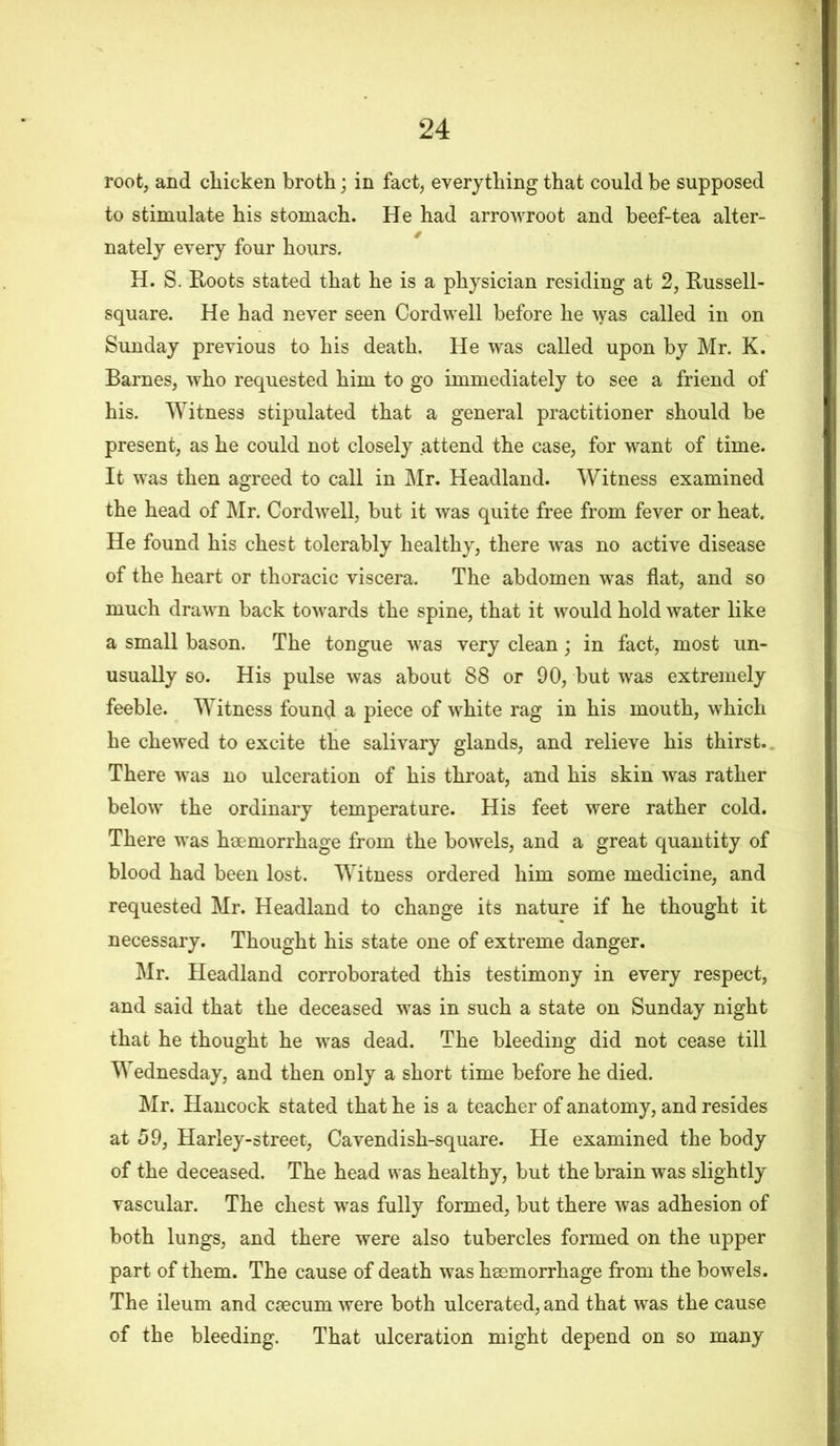 root, and chicken broth; in fact, everything that could he supposed to stimulate his stomach. He had arrowroot and beef-tea alter- nately every four hours. H. S. Roots stated that he is a physician residing at 2, Russell- square. He had never seen Cordwell before he was called in on Sunday previous to his death. He was called upon by Mr. K. Barnes, who requested him to go immediately to see a friend of his. Witness stipulated that a general practitioner should be present, as he could not closely attend the case, for want of time. It was then agreed to call in Mr. Headland. Witness examined the head of Mr. Cordwell, but it was quite free from fever or heat. He found his chest tolerably healthy, there was no active disease of the heart or thoracic viscera. The abdomen was flat, and so much drawn back towards the spine, that it would hold water like a small bason. The tongue was very clean; in fact, most un- usually so. His pulse was about 88 or 90, but was extremely feeble. Witness found a piece of white rag in his mouth, which he chewed to excite the salivary glands, and relieve his thirst. There was no ulceration of his throat, and his skin was rather below the ordinary temperature. His feet were rather cold. There was haemorrhage from the bowels, and a great quantity of blood had been lost. Witness ordered him some medicine, and requested Mr. Headland to change its nature if he thought it necessary. Thought his state one of extreme danger. Mr. Headland corroborated this testimony in every respect, and said that the deceased was in such a state on Sunday night that he thought he was dead. The bleeding did not cease till Wednesday, and then only a short time before he died. Mr. Hancock stated that he is a teacher of anatomy, and resides at 59, Harley-street, Cavendish-square. He examined the body of the deceased. The head was healthy, but the brain was slightly vascular. The chest was fully formed, but there was adhesion of both lungs, and there were also tubercles formed on the upper part of them. The cause of death was haemorrhage from the bowels. The ileum and caecum were both ulcerated, and that was the cause of the bleeding. That ulceration might depend on so many