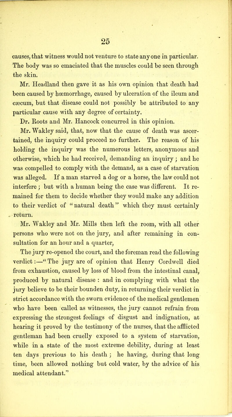 causes,that witness would not venture to state anyone in particular. The body was so emaciated that the muscles could he seen through the skin. Mr. Headland then gave it as his own opinion that death had been caused by hsemorrhage, caused by ulceration of the ileum and caecum, but that disease could not possibly be attributed to any particular cause with any degree of certainty. Dr. Roots and Mr. Hancock concurred in this opinion. Mr. Wakley said, that, now that the cause of death was ascer- tained, the inquiry could proceed no further. The reason of his holding the inquiry was the numerous letters, anonymous and otherwise, which he had received, demanding an inquiry; and he was compelled to comply with the demand, as a case of starvation was alleged. If a man starved a dog or a horse, the law could not interfere; but with a human being the case was different. It re- mained for them to decide whether they would make any addition to their verdict of “ natural death ** which they must certainly . return. Mr. Wakley and Mr. Mills then left the room, with all other persons who were not on the jury, and after remaining in con- sultation for an hour and a quarter, The jury re-opened the court, and the foreman read the following verdict:—“ The jury are of opinion that Henry Cordwell died from exhaustion, caused by loss of blood from the intestinal canal, produced by natural disease : and in complying with what the jury believe to be their bounden duty, in returning their verdict in strict accordance with the sworn evidence of the medical gentlemen who have been called as witnesses, the jury cannot refrain from expressing the strongest feelings of disgust and indignation, at hearing it proved by the testimony of the nurses, that the afflicted gentleman had been cruelly exposed to a system of starvation, while in a state of the most extreme debility, during at least ten days previous to his death ; he having, during that long time, been allowed nothing but cold water, by the advice of his medical attendant.”