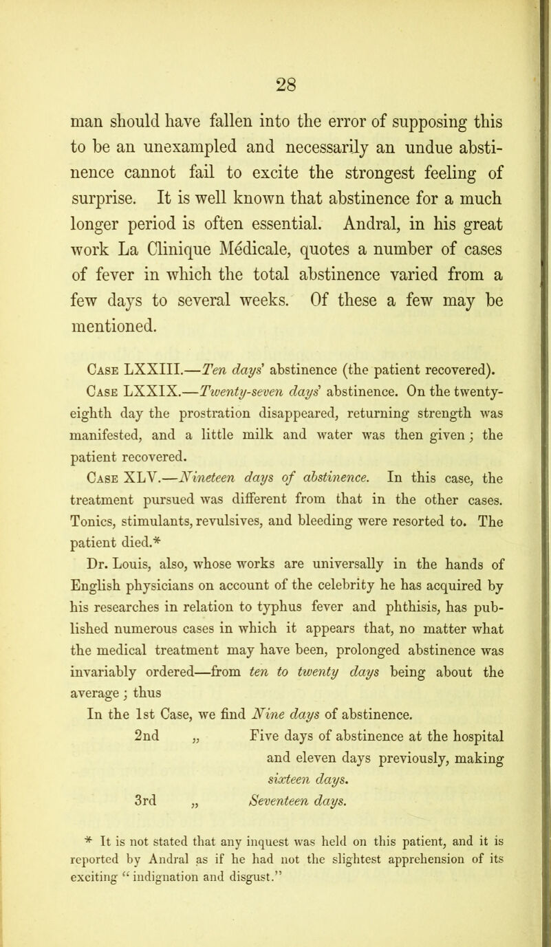 man should have fallen into the error of supposing this to be an unexampled and necessarily an undue absti- nence cannot fail to excite the strongest feeling of surprise. It is well known that abstinence for a much longer period is often essential. Andral, in his great work La Clinique Medicale, quotes a number of cases of fever in which the total abstinence varied from a few days to several weeks. Of these a few may be mentioned. Case LXXIII.—Ten days abstinence (tbe patient recovered). Case LXXIX.—Twenty-seven days' abstinence. On tbe twenty- eighth day the prostration disappeared, returning strength was manifested, and a little milk and water was then given; the patient recovered. Case XLV.—Nineteen days of abstinence. In this case, the treatment pursued was different from that in the other cases. Tonics, stimulants, revulsives, and bleeding were resorted to. The patient died.* Dr. Louis, also, whose works are universally in the hands of English physicians on account of the celebrity he has acquired by his researches in relation to typhus fever and phthisis, has pub- lished numerous cases in which it appears that, no matter what the medical treatment may have been, prolonged abstinence was invariably ordered—from ten to twenty days being about the average; thus In the 1st Case, we find Nine days of abstinence. 2nd „ Five days of abstinence at the hospital and eleven days previously, making sixteen days. 3rd „ Seventeen days. * It is not stated that any inquest was held on this patient, and it is reported by Andral as if he had not the slightest apprehension of its exciting <f indignation and disgust.”